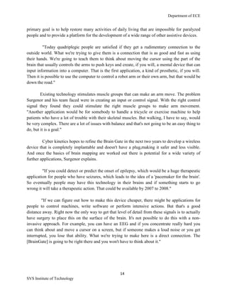 Department of ECE
14
SVS Institute of Technology
primary goal is to help restore many activities of daily living that are impossible for paralyzed
people and to provide a platform for the development of a wide range of other assistive devices.
"Today quadriplegic people are satisfied if they get a rudimentary connection to the
outside world. What we're trying to give them is a connection that is as good and fast as using
their hands. We're going to teach them to think about moving the cursor using the part of the
brain that usually controls the arms to push keys and create, if you will, a mental device that can
input information into a computer. That is the first application, a kind of prosthetic, if you will.
Then it is possible to use the computer to control a robot arm or their own arm, but that would be
down the road."
Existing technology stimulates muscle groups that can make an arm move. The problem
Surgenor and his team faced were in creating an input or control signal. With the right control
signal they found they could stimulate the right muscle groups to make arm movement.
"Another application would be for somebody to handle a tricycle or exercise machine to help
patients who have a lot of trouble with their skeletal muscles. But walking, I have to say, would
be very complex. There are a lot of issues with balance and that's not going to be an easy thing to
do, but it is a goal."
Cyber kinetics hopes to refine the Brain Gate in the next two years to develop a wireless
device that is completely implantable and doesn't have a plug,making it safer and less visible.
And once the basics of brain mapping are worked out there is potential for a wide variety of
further applications, Surgenor explains.
"If you could detect or predict the onset of epilepsy, which would be a huge therapeutic
application for people who have seizures, which leads to the idea of a 'pacemaker for the brain'.
So eventually people may have this technology in their brains and if something starts to go
wrong it will take a therapeutic action. That could be available by 2007 to 2008."
"If we can figure out how to make this device cheaper, there might be applications for
people to control machines, write software or perform intensive actions. But that's a good
distance away. Right now the only way to get that level of detail from these signals is to actually
have surgery to place this on the surface of the brain. It's not possible to do this with a non-
invasive approach. For example, you can have an EEG and if you concentrate really hard you
can think about and move a cursor on a screen, but if someone makes a loud noise or you get
interrupted, you lose that ability. What we're trying to make here is a direct connection. The
[BrainGate] is going to be right there and you won't have to think about it."
 