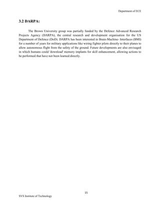 Department of ECE
15
SVS Institute of Technology
3.2 DARPA:
The Brown University group was partially funded by the Defence Advanced Research
Projects Agency (DARPA), the central research and development organisation for the US
Department of Defence (DoD). DARPA has been interested in Brain-Machine- Interfaces (BMI)
for a number of years for military applications like wiring fighter pilots directly to their planes to
allow autonomous flight from the safety of the ground. Future developments are also envisaged
in which humans could 'download' memory implants for skill enhancement, allowing actions to
be performed that have not been learned directly.
 