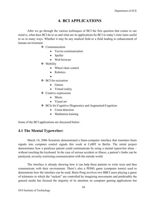 Department of ECE
16
SVS Institute of Technology
4. BCI APPLICATIONS
After we go through the various techniques of BCI the first question that comes to our
mind is, what does BCI do to us and what are its applications.So BCI in today‟s time turns useful
to us in many ways. Whether it may be any medical field or a field leading to enhancement of
human environment.
 Communication
Yes/no communication
Speller
Web browser
 Mobility
Wheel chair control
Robotics
 BCI for recreation
Games
Virtual reality
 Creative expressions
Music
Visual art
 BCIs for Cognitive Diagnostics and Augmented Cognition
Coma detection
Meditation training
Some of the BCI applications are discussed below:
4.1 The Mental Typewriter:
March 14, 2006 Scientists demonstrated a brain-computer interface that translates brain
signals into computer control signals this week at CeBIT in Berlin. The initial project
demonstrates how a paralyses patient could communicate by using a mental typewriter alone –
without touching the keyboard. In the case of serious accident or illness, a patient‟s limbs can be
paralyzed, severely restricting communication with the outside world.
The interface is already showing how it can help these patients to write texts and thus
communicate with their environment. There‟s also a PONG game (computer tennis) used to
demonstrate how the interface can be used. Brain Pong involves two BBCI users playing a game
of teletennis in which the “rackets” are controlled by imagining movements and predictably the
general media has focused the majority of its attention on computer gaming applications but
 