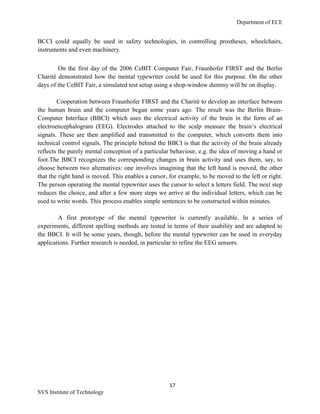 Department of ECE
17
SVS Institute of Technology
BCCI could equally be used in safety technologies, in controlling prostheses, wheelchairs,
instruments and even machinery.
On the first day of the 2006 CeBIT Computer Fair, Fraunhofer FIRST and the Berlin
Charité demonstrated how the mental typewriter could be used for this purpose. On the other
days of the CeBIT Fair, a simulated test setup using a shop-window dummy will be on display.
Cooperation between Fraunhofer FIRST and the Charité to develop an interface between
the human brain and the computer began some years ago. The result was the Berlin Brain-
Computer Interface (BBCI) which uses the electrical activity of the brain in the form of an
electroencephalogram (EEG). Electrodes attached to the scalp measure the brain‟s electrical
signals. These are then amplified and transmitted to the computer, which converts them into
technical control signals. The principle behind the BBCI is that the activity of the brain already
reflects the purely mental conception of a particular behaviour, e.g. the idea of moving a hand or
foot.The BBCI recognizes the corresponding changes in brain activity and uses them, say, to
choose between two alternatives: one involves imagining that the left hand is moved, the other
that the right hand is moved. This enables a cursor, for example, to be moved to the left or right.
The person operating the mental typewriter uses the cursor to select a letters field. The next step
reduces the choice, and after a few more steps we arrive at the individual letters, which can be
used to write words. This process enables simple sentences to be constructed within minutes.
A first prototype of the mental typewriter is currently available. In a series of
experiments, different spelling methods are tested in terms of their usability and are adapted to
the BBCI. It will be some years, though, before the mental typewriter can be used in everyday
applications. Further research is needed, in particular to refine the EEG sensors.
 