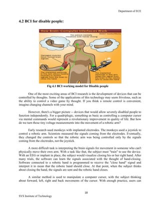 Department of ECE
18
SVS Institute of Technology
4.2 BCI for disable people:
Fig 4.1 BCI working model for Disable people
One of the most exciting areas of BCI research is the development of devices that can be
controlled by thoughts. Some of the applications of this technology may seem frivolous, such as
the ability to control a video game by thought. If you think a remote control is convenient,
imagine changing channels with your mind.
However, there's a bigger picture -- devices that would allow severely disabled people to
function independently. For a quadriplegic, something as basic as controlling a computer cursor
via mental commands would represent a revolutionary improvement in quality of life. But how
do we turn those tiny voltage measurements into the movement of a robotic arm?
Early research used monkeys with implanted electrodes. The monkeys used a joystick to
control a robotic arm. Scientists measured the signals coming from the electrodes. Eventually,
they changed the controls so that the robotic arm was being controlled only by the signals
coming from the electrodes, not the joystick.
A more difficult task is interpreting the brain signals for movement in someone who can't
physically move their own arm. With a task like that, the subject must "train" to use the device.
With an EEG or implant in place, the subject would visualize closing his or her right hand. After
many trials, the software can learn the signals associated with the thought of hand-closing.
Software connected to a robotic hand is programmed to receive the "close hand" signal and
interpret it to mean that the robotic hand should close. At that point, when the subject thinks
about closing the hand, the signals are sent and the robotic hand closes.
A similar method is used to manipulate a computer cursor, with the subject thinking
about forward, left, right and back movements of the cursor. With enough practice, users can
 