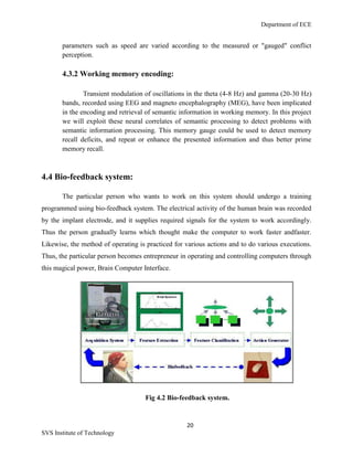 Department of ECE
20
SVS Institute of Technology
parameters such as speed are varied according to the measured or "gauged" conflict
perception.
4.3.2 Working memory encoding:
Transient modulation of oscillations in the theta (4-8 Hz) and gamma (20-30 Hz)
bands, recorded using EEG and magneto encephalography (MEG), have been implicated
in the encoding and retrieval of semantic information in working memory. In this project
we will exploit these neural correlates of semantic processing to detect problems with
semantic information processing. This memory gauge could be used to detect memory
recall deficits, and repeat or enhance the presented information and thus better prime
memory recall.
4.4 Bio-feedback system:
The particular person who wants to work on this system should undergo a training
programmed using bio-feedback system. The electrical activity of the human brain was recorded
by the implant electrode, and it supplies required signals for the system to work accordingly.
Thus the person gradually learns which thought make the computer to work faster andfaster.
Likewise, the method of operating is practiced for various actions and to do various executions.
Thus, the particular person becomes entrepreneur in operating and controlling computers through
this magical power, Brain Computer Interface.
Fig 4.2 Bio-feedback system.
 