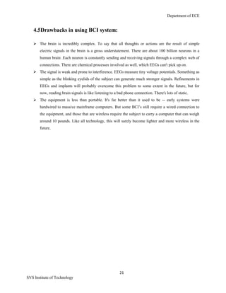 Department of ECE
21
SVS Institute of Technology
4.5Drawbacks in using BCI system:
 The brain is incredibly complex. To say that all thoughts or actions are the result of simple
electric signals in the brain is a gross understatement. There are about 100 billion neurons in a
human brain .Each neuron is constantly sending and receiving signals through a complex web of
connections. There are chemical processes involved as well, which EEGs can't pick up on.
 The signal is weak and prone to interference. EEGs measure tiny voltage potentials. Something as
simple as the blinking eyelids of the subject can generate much stronger signals. Refinements in
EEGs and implants will probably overcome this problem to some extent in the future, but for
now, reading brain signals is like listening to a bad phone connection. There's lots of static.
 The equipment is less than portable. It's far better than it used to be -- early systems were
hardwired to massive mainframe computers. But some BCI‟s still require a wired connection to
the equipment, and those that are wireless require the subject to carry a computer that can weigh
around 10 pounds. Like all technology, this will surely become lighter and more wireless in the
future.
 