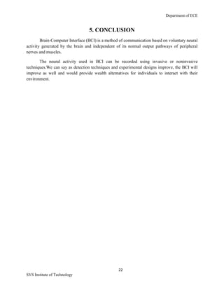 Department of ECE
22
SVS Institute of Technology
5. CONCLUSION
Brain-Computer Interface (BCI) is a method of communication based on voluntary neural
activity generated by the brain and independent of its normal output pathways of peripheral
nerves and muscles.
The neural activity used in BCI can be recorded using invasive or noninvasive
techniques.We can say as detection techniques and experimental designs improve, the BCI will
improve as well and would provide wealth alternatives for individuals to interact with their
environment.
 