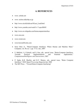 Department of ECE
23
SVS Institute of Technology
6. REFERENCES
www. eelinks.net
www. techon.nikkeibp.co.jp
http://www.nicolelislab.net/NLnet_Load.html
http://www.youtube.com/watch?v=7-cpcoIJbOU
http://www.en.wikipedia.com/braincomputerinterface
www.cnn.com
www.wired.com
www.howstuffworks.com
Sixto Ortiz Jr., "Brain-Computer Interfaces: Where Human and Machine Meet,"
Computer, vol. 40, no. 1, pp. 17-21, Jan., 2007
F. Babiloni, A. Cichocki, and S. Gao, eds., special issue, “Brain-Computer Interfaces:
Towards Practical Implementations and Potential Applications,”
ComputationalIntelligence and Neuroscience, 2007
P. Sajda, K-R. Mueller, and K.V. Shenoy, eds., special issue, “Brain Computer
Interfaces,” IEEE Signal Processing Magazine,Jan. 2008
The MIT Press – “Toward Brain-Computer Interfacing”
 