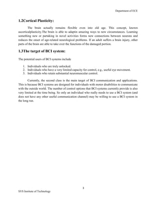 Department of ECE
3
SVS Institute of Technology
1.2Cortical Plasticity:
The brain actually remains flexible even into old age. This concept, known
ascorticalplasticity.The brain is able to adaptin amazing ways to new circumstances. Learning
something new or partaking in novel activities forms new connections between neurons and
reduces the onset of age-related neurological problems. If an adult suffers a brain injury, other
parts of the brain are able to take over the functions of the damaged portion.
1.3The target of BCI system:
The potential users of BCI systems include
1. Individuals who are truly unlocked.
2. Individuals who have a very limited capacity for control, e.g., useful eye movement.
3. Individuals who retain substantial neuromuscular control.
Currently, the second class is the main target of BCI communication and applications.
This is because BCI systems are designed for individuals with motor disabilities to communicate
with the outside world. The number of control options that BCI systems currently provide is also
very limited at the time being. So only an individual who really needs to use a BCI system (and
does not have any other useful communication channel) may be willing to use a BCI system in
the long run.
 