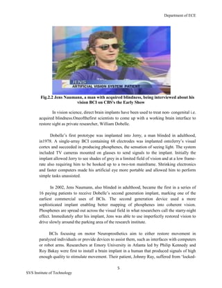 Department of ECE
5
SVS Institute of Technology
Fig.2.2 Jens Naumann, a man with acquired blindness, being interviewed about his
vision BCI on CBS's the Early Show
In vision science, direct brain implants have been used to treat non- congenital i.e.
acquired blindness.Oneofthefirst scientists to come up with a working brain interface to
restore sight as private researcher, William Dobelle.
Dobelle‟s first prototype was implanted into Jerry, a man blinded in adulthood,
in1978. A single-array BCI containing 68 electrodes was implanted ontoJerry‟s visual
cortex and succeeded in producing phosphenes, the sensation of seeing light. The system
included TV cameras mounted on glasses to send signals to the implant. Initially the
implant allowed Jerry to see shades of grey in a limited field of vision and at a low frame-
rate also requiring him to be hooked up to a two-ton mainframe. Shrinking electronics
and faster computers made his artificial eye more portable and allowed him to perform
simple tasks unassisted.
In 2002, Jens Naumann, also blinded in adulthood, became the first in a series of
16 paying patients to receive Dobelle‟s second generation implant, marking one of the
earliest commercial uses of BCIs. The second generation device used a more
sophisticated implant enabling better mapping of phosphenes into coherent vision.
Phosphenes are spread out across the visual field in what researchers call the starry-night
effect. Immediately after his implant, Jens was able to use imperfectly restored vision to
drive slowly around the parking area of the research institute.
BCIs focusing on motor Neuroprosthetics aim to either restore movement in
paralyzed individuals or provide devices to assist them, such as interfaces with computers
or robot arms. Researchers at Emory University in Atlanta led by Philip Kennedy and
Roy Bakay were first to install a brain implant in a human that produced signals of high
enough quality to stimulate movement. Their patient, Johnny Ray, suffered from „locked-
 