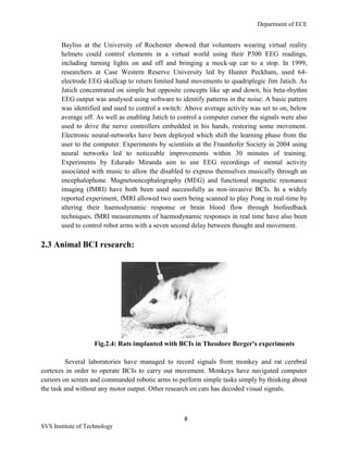 Department of ECE
8
SVS Institute of Technology
Bayliss at the University of Rochester showed that volunteers wearing virtual reality
helmets could control elements in a virtual world using their P300 EEG readings,
including turning lights on and off and bringing a mock-up car to a stop. In 1999,
researchers at Case Western Reserve University led by Hunter Peckham, used 64-
electrode EEG skullcap to return limited hand movements to quadriplegic Jim Jatich. As
Jatich concentrated on simple but opposite concepts like up and down, his beta-rhythm
EEG output was analysed using software to identify patterns in the noise. A basic pattern
was identified and used to control a switch: Above average activity was set to on, below
average off. As well as enabling Jatich to control a computer cursor the signals were also
used to drive the nerve controllers embedded in his hands, restoring some movement.
Electronic neural-networks have been deployed which shift the learning phase from the
user to the computer. Experiments by scientists at the Fraunhofer Society in 2004 using
neural networks led to noticeable improvements within 30 minutes of training.
Experiments by Edurado Miranda aim to use EEG recordings of mental activity
associated with music to allow the disabled to express themselves musically through an
encephalophone. Magnetoencephalography (MEG) and functional magnetic resonance
imaging (fMRI) have both been used successfully as non-invasive BCIs. In a widely
reported experiment, fMRI allowed two users being scanned to play Pong in real-time by
altering their haemodynamic response or brain blood flow through biofeedback
techniques. fMRI measurements of haemodynamic responses in real time have also been
used to control robot arms with a seven second delay between thought and movement.
2.3 Animal BCI research:
Fig.2.4: Rats implanted with BCIs in Theodore Berger's experiments
Several laboratories have managed to record signals from monkey and rat cerebral
cortexes in order to operate BCIs to carry out movement. Monkeys have navigated computer
cursors on screen and commanded robotic arms to perform simple tasks simply by thinking about
the task and without any motor output. Other research on cats has decoded visual signals.
 