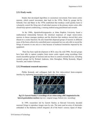 Department of ECE
9
SVS Institute of Technology
2.3.1 Early work:
Studies that developed algorithms to reconstruct movements from motor cortex
neurons, which control movement, date back to the 1970s. Work by groups led by
Schmidt, Fetz and Baker in the 1970s established that monkeys could quickly learn to
voluntarily control the firing rate of individual neurons in the primary motor cortex after
closed-loop operant conditioning, a training method using punishment and rewards.
In the 1980s, ApostolosGeorgopoulos at Johns Hopkins University found a
mathematical relationship between the electrical responses of single motor-cortex
neurons in rhesus macaque monkeys and the direction that monkeys moved their arms
(based on a cosine function). He also found that dispersed groups of neurons in different
areas of the brain collectively controlled motor commands but was only able to record the
firings of neurons in one area at a time because of technical limitations imposed by his
equipment.
There has been rapid development in BCIs since the mid-1990s. Several groups
have been able to capture complex brain motor centre signals using recordings from
neural ensembles (groups of neurons) and use these to control external devices, including
research groups led by Richard Andersen, John Donoghue, Phillip Kennedy, Miguel
Nicolelis, and Andrew Schwartz.
2.3.2 Prominent research successes:
Phillip Kennedy and colleagues built the first intra-cortical brain-computer
interface by implanting neurotrophic-cone electrodes into monkeys.
fig.2.5: Garrett Stanley's recordings of cat vision using a BCI implanted in the
lateral geniculation nucleus (top row: original image; bottom row: recording)
In 1999, researchers led by Garrett Stanley at Harvard University decoded
neuronal firings to reproduce images seen by cats. The team used an array of electrodes
embedded in the thalamus (which integrates all of the brain‟s sensory input) of sharp-
 