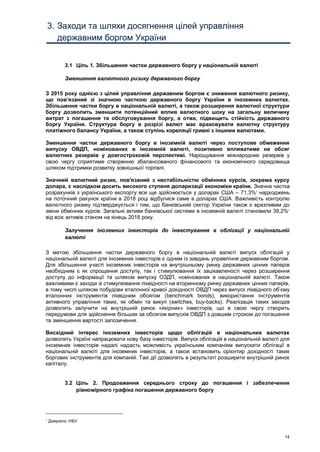 14
3. Заходи та шляхи досягнення цілей управління
державним боргом України
3.1 Ціль 1. Збільшення частки державного боргу у національній валюті
Зменшення валютного ризику державного боргу
З 2015 року однією з цілей управління державним боргом є зниження валютного ризику,
що пов’язаний зі значною часткою державного боргу України в іноземних валютах.
Збільшення частки боргу в національній валюті, а також розширення валютної структури
боргу дозволить зменшити потенційний вплив валютного шоку на загальну величину
витрат з погашення та обслуговування боргу, а отже, підвищить стійкість державного
боргу України. Структура боргу в розрізі валют має враховувати валютну структуру
платіжного балансу України, а також ступінь кореляції гривні з іншими валютами.
Зменшення частки державного боргу в іноземній валюті через поступове обмеження
випуску ОВДП, номінованих в іноземній валюті, позитивно впливатиме на обсяг
валютних резервів у довгостроковій перспективі. Нарощування міжнародних резервів у
свою чергу сприятиме створенню збалансованого фінансового та економічного середовища
шляхом підтримки розвитку зовнішньої торгівлі.
Значний валютний ризик, пов'язаний з нестабільністю обмінних курсів, зокрема курсу
долара, є наслідком досить високого ступеня доларизації економіки країни. Значна частка
розрахунків з українського експорту все ще здійснюється у доларах США – 71,3%1
надходжень
на поточний рахунок країни в 2018 році відбулися саме в доларах США. Важливість контролю
валютного ризику підтверджується і тим, що банківський сектор України також є вразливим до
зміни обмінних курсів. Загальні активи банківської системи в іноземній валюті становили 39,2%1
від всіх активів станом на кінець 2018 року.
Залучення іноземних інвесторів до інвестування в облігації у національній
валюті
З метою збільшення частки державного боргу в національній валюті випуск облігацій у
національній валюті для іноземних інвесторів є одним із завдань управління державним боргом.
Для збільшення участі іноземних інвесторів на внутрішньому ринку державних цінних паперів
необхідним є як спрощення доступу, так і стимулювання їх зацікавленості через розширення
доступу до інформації та шляхом випуску ОЗДП, номінованих в національній валюті. Також
важливими є заходи зі стимулювання ліквідності на вторинному ринку державних цінних паперів,
в тому числі шляхом побудови еталонної кривої дохідності ОВДП через випуск ліквідного об’єму
еталонних інструментів ліквідним обсягом (benchmark bonds), використання інструментів
активного управління таких, як обмін та викуп (switches, buy-backs). Реалізація таких заходів
дозволить залучити на внутрішній ринок «якірних» інвесторів, що в свою чергу створить
передумови для здійснення більших за обсягом випусків ОВДП з довшим строком до погашення
та зменшення вартості запозичення.
Висхідний інтерес іноземних інвесторів щодо облігацій в національних валютах
дозволить Україні напрацювати нову базу інвесторів. Випуск облігацій в національній валюті для
іноземних інвесторів надалі надасть можливість українським компаніям випускати облігації в
національній валюті для іноземних інвесторів, а також встановить орієнтир дохідності таких
боргових інструментів для компаній. Такі дії дозволять в результаті розширити внутрішній ринок
капіталу.
3.2 Ціль 2. Продовження середнього строку до погашення і забезпечення
рівномірного графіка погашення державного боргу
1
Джерело: НБУ
 