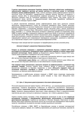 15
Мінімізація ризику рефінансування
З метою гарантування виконання Україною наявних боргових зобов’язань необхідним є
забезпечення надійного доступу до ринків капіталу в наступних роках та постійний
контроль ризику рефінансування. Тому з метою розподілу ризику рефінансування протягом
наступних років за можливості надаватиметься перевага випуску боргових інструментів з
довшим строком обігу та амортизаційним графіком погашення. В такий спосіб планується
збільшити середній строк до погашення державного боргу України. При цьому, доступ до
міжнародного ринку капіталу в середньостроковій перспективі передбачає необхідність
продовження співпраці України з МВФ.
У довшій перспективі мінімізація ризику рефінансування може бути досягнута шляхом
збільшення середньозваженого строку до погашення державного боргу України внаслідок
рефінансування боргу до настання терміну його погашення, а також зменшення нагромадження
боргових зобов'язань з погашенням впродовж кількох наступних років з метою досягнення
плавного графіка погашення боргу. Збільшення строків до погашення державного внутрішнього
боргу можливе у т.ч. шляхом збільшення активності первинних дилерів на вторинному ринку
ОВДП як маркет-мейкерів, покращення ліквідності українських банків та залучення нерезидентів
на внутрішній ринок. Збільшення ємності внутрішнього ринку державних цінних паперів також
може бути досягнено шляхом спрощення доступу населення до ОВДП та проведення широкої
інформаційної кампанії для стимулювання перетворення заощаджень населення в інвестиції,
що в перспективі створить попит на довгострокові безризикові активи.
Реалізація таких заходів має бути прозорою та передбачуваною для всіх учасників ринку.
Активні операції з управління державним боргом
Слідом за успішною операцією з управління державним боргом у вересні 2017 року
розглядається можливість проведення інших аналогічних операцій за умови сприятливої
ринкової кон’юнктури. Зміни, внесені до Бюджетного кодексу України у вересні 2017 року,
повною мірою дозволяють проведення наступних операцій:
- пропозицію щодо викупу, що є публічною пропозицією емітента щодо викупу всіх
або частини його боргових зобов'язань в інвесторів за готівкові кошти;
- пропозицію щодо обміну, що є публічною пропозицією емітента щодо обміну всіх
або частини його боргових зобов'язань на нові зобов’язання з іншими умовами.
Такі операції також допомагають зменшити витрати на рефінансування в залежності від
динаміки спредів, оскільки Україна може отримати вигоду в результаті покращення
економічних показників та боргових параметрів, а також збільшити середній строк до
погашення боргового портфеля в цілому шляхом перенесення найближчих термінів
погашення, що зменшує ризик рефінансування.
Запровадження в майбутньому активних операцій з ОВДП також сприятиме подальшому
розвитку внутрішнього ринку державних цінних паперів, в тому числі збільшенню його
ліквідності.
3.3 Ціль 3. Залучення довгострокового пільгового фінансування
Поточний макроекономічний підйом України з 2014–2015 рр., що супроводжувався динамічними
реформами, сприяючи формуванню стабільного та безпечного економічного середовища,
створив більш сприятливі умови для мінімізації витрат з обслуговування державного
боргу. Зниження середньозваженої відсоткової ставки державного боргу в середньостроковій
перспективі дає змогу поліпшити як фіскальні показники, так і стійкість державного боргу.
Україна отримує значну підтримку з боку міжнародних організацій та має на меті подальше
розширення співпраці з міжнародними фінансовими організаціями й встановлення
двосторонніх партнерств, подібних до партнерств з Японією, Канадою, Німеччиною та США.
Велика увага буде приділена залученню коштів цих інституцій для впровадження інвестиційних
проектів, спрямованих на розвиток ключових галузей національної економіки.
Поглиблення співпраці з МВФ, МБРР та Європейським союзом в програмі імплементації
структурних реформ у сферах, які є найбільш вразливими для української економіки, важливе як
 