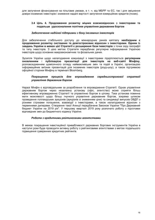 16
для залучення фінансування на пільгових умовах, в т. ч. від МБРР та ЄС, так і для зміцнення
довіри іноземних інвесторів і зниження надалі вартості залучення комерційних кредитів (позик).
3.4 Ціль 4. Продовження розвитку міцних взаємовідносин з інвесторами та
подальше удосконалення політики управління державним боргом
Забезпечення надійної підтримки з боку іноземних інвесторів
Для забезпечення стабільного доступу до міжнародних ринків капіталу необхідним є
продовження розвитку системних та довгострокових відносин з інвесторами. Одним із
завдань України в межах цієї Стратегії є розширення бази інвесторів з точки зору географії
та типу інвесторів. З цією метою Стратегія передбачає регулярне інформування Україною
інвесторів щодо основних макроекономічних та фіскальних даних.
Зусилля України щодо налагодження комунікації з інвесторами підкріплюються регулярним
оновленням і публікацією презентації для інвесторів на веб-сайті Мінфіну,
розповсюдженням щомісячного огляду найважливіших змін та подій в Україні, організацією
інформаційних виїзних презентацій для іноземних інвесторів (роуд-шоу), а також підтримкою
офіційної сторінки Мінфіну в терміналі Bloomberg.
Покращення процесів для впровадження середньострокової стратегії
управління державним боргом
Наразі Мінфін є відповідальним за розроблення та впровадження Стратегії. Однак управління
державним боргом через незалежну установу (офіс, агентство) може сприяти більш
ефективному впровадженню Стратегії та управлінню боргом в цілому. Така установа повинна
мати можливості щодо більш гнучкого управління державним боргом, зокрема шляхом
проведення голландських аукціонів (аукціонів зі зниженням ціни) та синдикації випусків ОВДП з
різними строками погашення, взаємодії з інвесторами, а також налагодження відносин з
первинними дилерами. Створення такої Агенції передбачене Законом України "Про Державний
бюджет України на 2019 рік". У першому кварталі 2019 року розпочато роботу з підготовки
відповідних змін до Бюджетного кодексу України.
Робота з кредитними рейтинговими агентствами
В межах покращення інвестиційної привабливості державних боргових інструментів Україна в
наступні роки буде проводити активну роботу з рейтинговими агентствами з метою подальшого
підвищення суверенних кредитних рейтингів.
 