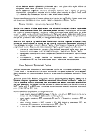 22
 Ризик падіння темпів зростання реального ВВП: темп росту може бути нижчим за
очікуваний рівень, як це траплялось в 2014–2015 рр.
 Ризик зростання інфляції: виважена монетарна політика НБУ і перехід до режиму
інфляційного таргетування, зокрема, значно знизили рівень інфляції в Україні. Проте ризик
зростання інфляції повинен розглядатися серед потенційних сценаріїв.
Вищезазначені макроекономічні ризики знаходяться поза контролем Мінфіну, і таким чином не є
визначальними факторами в межах аналізу управління державним боргом України.
Ризики, пов'язані з управлінням державним боргом
Банківський сектор України характеризується відносно великою часткою державних
банків, на які припадає понад 50% загальних активів сектору. Чотири банки, які частково
або повністю належать державі, становлять собою ризик додаткових зобов’язань, що може
виникнути в разі настання їх неплатоспроможності. Окрім цього ризик додаткових зобов’язань
також зумовлений необхідністю додаткової капіталізації Фонду гарантування вкладів фізичних
осіб (ФГВФО), яка може мати місце в разі банкрутства комерційних банків.
Для того, щоб знизити системні ризики банківського сектору, пов'язані з банкрутством,
процедура рекапіталізації та норми, що регулюють припинення банківської діяльності,
були спрощені внаслідок прийняття Закону України «Про спрощення процедур капіталізації та
реорганізації банків». Зокрема, дане законодавство України дозволяє українським банкам:
 припиняти свою банківську діяльність без ліквідації юридичної особи, якщо вони не
виконають вимоги щодо рекапіталізації, встановлені Національним банком України
 скорочувати тривалість процедур реорганізації банків з півтора року до трьох-чотирьох
місяців
 об'єднуватись з іншими банками для виконання вимог щодо рекапіталізації,
встановлених НБУ, що було неможливим згідно з попереднім законодавством
Огляд державних деривативів України
Державні деривативи відповідно до законодавства України не є частиною державного боргу
України. МВФ та рейтингові агентства також не відносять державні деривативи до державного
боргу, оскільки ці інструменти наразі не формують витрати на обслуговування державного боргу
України.
Державні деривативи України, випущені в межах реструктуризації боргу у 2015 році, є
цінними паперами з умовними виплатами загальним номінальним обсягом 3,2 млрд дол.
США з терміном обігу до 2040 року. Такі інструменти не мають визначеної номінальної
вартості на момент погашення. Платежі за цими інструментами залежать від темпу приросту
ВВП України з 2019 до 2038 року, при цьому виплати можливі щороку через два календарні
роки, тобто з 2021 до 2040 року.
Величина платежу розраховується наступним чином:
 якщо приріст реального ВВП складає < 3% або номінальний ВВП України становить
менше ніж 125,4 млрд дол. США: платіж не проводиться;
 якщо приріст реального ВВП складає від 3% до 4%: 15% приросту реального ВВП від
3% до 4%;
 якщо приріст реального ВВП складає > 4%: 40% приросту реального ВВП, що
перевищує 4%, на додаток до суми за приріст ВВП з 3 до 4%;
 з 2021 до 2025 року платежі обмежені на рівні 1% ВВП.
 
