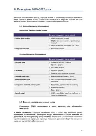 23
6. План дій на 2019–2022 роки
Виходячи із проведеного аналізу структури ризиків та порівняльного аналізу державного
боргу України в межах дії цієї Стратегії розглядаються як найбільш доцільні наступні
варіанти джерел фінансування і заходів з управління державним боргом.
6.1 Можливі джерела фінансування
Внутрішні джерела фінансування
Доступні інструменти (не вичерпно)
Ринкові цінні папери  ОВДП, номіновані в гривні
 ОВДП, номіновані в гривні з прив’язкою до
інфляції
 ОВДП, номіновані в доларах США / євро
Комерційні кредити  Банківські кредити
Зовнішні джерела фінансування
Доступні інструменти (не вичерпно)
Світовий банк  Позики на Політику Розвитку
 Проектні кредити
 Програмні гарантії
ЄІБ / ЄБРР  Проектні кредити
 Кредити через фінансові установи
Європейський Союз  Макрофінансова допомога (МФД)
Двосторонні кредити  Двостороннє фінансування від країн-
партнерів
Комерційні / напівпільгові кредити  Кредити від державних банків розвитку
 Комерційні кредити
 Брідж-кредити
Єврооблігації  ОЗДП в дол. США / євро / грн. (публічне та
приватне розміщення)
6.2 Стратегія на середньостроковий період
Розміщення ОЗДП, номінованих в інших валютах, для міжнародних
інвесторів
З метою оптимізації структури державного боргу з точки зору валютного ризику
розглядається можливість розміщення ОЗДП, номінованих в інших валютах ніж
долар США, на міжнародному ринку капіталу. Випуск таких цінних паперів також може
сприяти подовженню середнього строку до погашення державного боргу та зменшенню
середньої вартості його обслуговування.
 