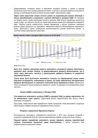 24
Диверсифікація іноземних валют в борговому портфелі України є одним із заходів
зменшення валютного ризику державного боргу. У зв’язку з цим розглядається можливість
виходу на міжнародний ринок шляхом випуску ОЗДП, номінованих в євро.
Через нижчі відсоткові ставки поточні умови на європейських ринках облігацій є
більш привабливими в порівнянні з ринком облігацій в доларах США. Як показано
на графіку нижче, крива відсоткових свопів в доларах США значно перевищує аналогічну
криву в євро, що свідчить про більш сприятливі ринкові умови для проведення операцій в
євро. Україна прагне скористатися такими перевагами з метою сприяння зниженню
власної кривої дохідності та, відповідно, зменшенню вартості обслуговування державного
боргу. Доцільність такого розміщення визначатиметься рівнем валютного ризику та
попитом серед європейських інвесторів.
Криві свопів у євро і доларах США станом на 31.03.2019
Джерело Bloomberg
Крім того, подібна транзакція надасть можливість розширити перелік інвесторів у
державні цінні папери України та диверсифікувати джерела фінансування, що в
свою чергу збільшить гнучкість у фінансуванні дефіциту бюджету та управлінні
державним боргом.
Також може бути розглянута можливість випуску на міжнародному ринку нових
боргових інструментів, номінованих в гривні, що може забезпечити альтернативне
джерело фінансування та зменшити валютний ризик державного боргу. Доцільність
такого розміщення визначатиметься наявністю попиту та умовами на міжнародному ринку
капіталу.
Випуск ОЗДП, номінованих в доларах США
Розглядається можливість випуску ОЗДП в доларах США за двома варіантами, які
не виключають один одного: додатковий випуск єврооблігацій або випуск нового
боргового інструменту.
При цьому, новий випуск має передбачати термін погашення, який уможливить подальше
вирівнювання графіка погашення державного боргу України.
Операції з управління державним боргом
Розглядається можливість продовження розпочатих у 2017 році активних операцій з
управління державним боргом з метою вирівнювання графіка погашення боргу України.
Перший варіант передбачає можливість викупу обраного випуску єврооблігацій
шляхом оголошення пропозиції щодо викупу/обміну з метою зниження піків
рефінансування зовнішнього боргу.
0,014
0,472
0,983 1,066
2,285
2,409
2,565 2,582
(0,5)
0,0
0,5
1,0
1,5
2,0
2,5
3,0
5 р. 10 р. 15 р. 30 р.
Спред Свопи в євро Свопи в дол. США
 