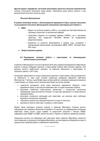 25
Другий варіант передбачає частковий викуп/обмін декількох випусків єврооблігацій
шляхом оголошення пропозиції щодо викупу. Пропозиція щодо викупу кожного з цих
випусків може включати граничну суму.
Пільгове фінансування
В рамках мінімізації витрат з обслуговування державного боргу шляхом залучення
та розширення пільгового фінансування можливими партнерами для України є:
 МФО
– Кредит на політику розвитку («DPL»), що надається Світовим банком на
підтримку соціальних та економічних реформ
– Гарантійна операція на підтримку реформ («PBG»), що є частковою
гарантією, яка надається Світовим банком за комерційним
кредитом/позикою.
– Бюджетне та проектне фінансування в рамках угод, укладених з
міжнародними фінансовими організаціями (МВФ, ЄБРР, Світовий банк,
ЄІБ тощо).
 Уряди іноземних держав
6.3 Проведення активної роботи з інвесторами та міжнародними
рейтинговими агентствами
В рейтингу Міжнародного інституту фінансів 2018 року завдяки впровадженню ефективних
практик в межах розбудови відносин з інвесторами Україна була визнана країною, якій
вдалось досягти найбільшого прогресу, за індексом «Відносини з інвесторами та
прозорість даних» з 2017 року.
Основними завданнями на шляху покращення відносин з інвесторами є більша відкритість
та публічність, в тому числі шляхом подальшої розбудови офіційного веб-сайту
Міністерства. У зв’язку з цим Мінфін веде активну роботу в напрямку покращення відносин
з інвесторами, що серед іншого включає реалізацію наступних заходів:
 щомісячне поширення звітів щодо виконання державного бюджету, стану
державного боргу та актуальних важливих змін та подій в економіці України;
 регулярне оновлення інвесторської презентації з актуальною детальною
інформацією щодо економічної ситуації та структури державного та гарантованого
державою боргу;
 регулярне оновлення календаря для інвесторів, що включає дати публікації
важливих економічних показників;
 публікацію щомісячного макроекономічного огляду та прогнозу;
 відповіді на запити інвесторів та дзвінки з інвесторами.
Мінфін також регулярно оновлює сторінку в терміналі Bloomberg. Сторінка містить
інформацію про суверенні фінансові інструменти та націлена на інформування іноземних
інвесторів, серед іншого, щодо графіка та результатів аукціонів з випуску ОВДП,
інформації щодо ОВДП та ОЗДП, емітентом яких є Україна та переліку первинних дилерів.
Спрощення доступу до інформації для інвесторів через термінал Bloomberg очікується
після переходу на аукціонну платформу Bloomberg, що розглядається Мінфіном як один із
пріоритетних напрямів роботи в найближчій перспективі.
___________
 