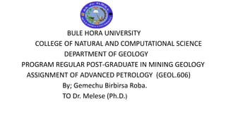 BULE HORA UNIVERSITY
COLLEGE OF NATURAL AND COMPUTATIONAL SCIENCE
DEPARTMENT OF GEOLOGY
PROGRAM REGULAR POST-GRADUATE IN MINING GEOLOGY
ASSIGNMENT OF ADVANCED PETROLOGY (GEOL.606)
By; Gemechu Birbirsa Roba.
TO Dr. Melese (Ph.D.)
 
