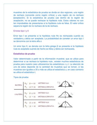 muestreo de la estadística de prueba se divide en dos regiones, una región
de rechazo (conocida como región crítica) y una región de no rechazo
(aceptación). Si la estadística de prueba cae dentro de la región de
aceptación, no se puede rechazar la hipótesis nula. Estos valores no son
tan improbables de presentarse si la hipótesis nula es falsa. El valor crítico
separa la región de no rechazo de la de rechazo.

Errores tipo I y II

Error tipo l se presenta si la hipótesis nula Ho es rechazada cuando es
verdadera y debía ser aceptada. La probabilidad de cometer un error tipo I
se denomina con la letra alfa α

Un error tipo II, se denota con la letra griega β se presenta si la hipótesis
nula es aceptada cuando de hecho es falsa y debía ser rechazada.

Estadístico de prueba

Valor determinado a partir de la información muestral, que se utiliza para
determinar si se rechaza la hipótesis nula., existen muchos estadísticos de
prueba para nuestro caso utilizaremos los estadísticos z y t. La elección de
uno de estos depende de la cantidad de muestras que se toman, si las
muestras son iguales a 30 o más se utiliza el estadístico z, en caso contrario
se utiliza el estadístico t.

Tipos de prueba
 