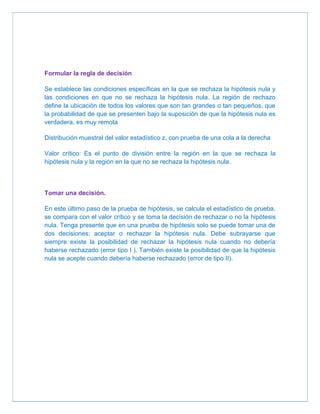 Formular la regla de decisión

Se establece las condiciones específicas en la que se rechaza la hipótesis nula y
las condiciones en que no se rechaza la hipótesis nula. La región de rechazo
define la ubicación de todos los valores que son tan grandes o tan pequeños, que
la probabilidad de que se presenten bajo la suposición de que la hipótesis nula es
verdadera, es muy remota

Distribución muestral del valor estadístico z, con prueba de una cola a la derecha

Valor crítico: Es el punto de división entre la región en la que se rechaza la
hipótesis nula y la región en la que no se rechaza la hipótesis nula.



Tomar una decisión.

En este último paso de la prueba de hipótesis, se calcula el estadístico de prueba,
se compara con el valor crítico y se toma la decisión de rechazar o no la hipótesis
nula. Tenga presente que en una prueba de hipótesis solo se puede tomar una de
dos decisiones: aceptar o rechazar la hipótesis nula. Debe subrayarse que
siempre existe la posibilidad de rechazar la hipótesis nula cuando no debería
haberse rechazado (error tipo I ). También existe la posibilidad de que la hipótesis
nula se acepte cuando debería haberse rechazado (error de tipo II).
 