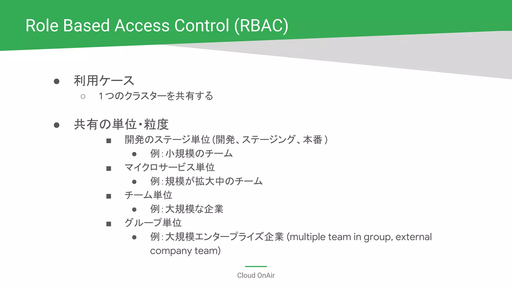Cloud OnAir
● 利用ケース
○ 1 つのクラスターを共有する
● 共有の単位・粒度
■ 開発のステージ単位 (開発、ステージング、本番 )
● 例：小規模のチーム
■ マイクロサービス単位
● 例：規模が拡大中のチーム
■ チーム単位
● 例：大規模な企業
■ グループ単位
● 例：大規模エンタープライズ企業 (multiple team in group, external
company team)
Role Based Access Control (RBAC)
 