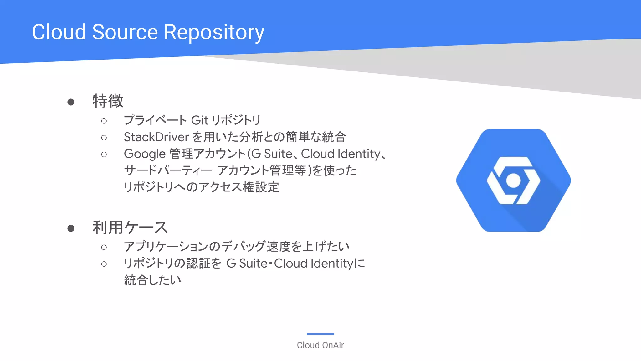 Cloud OnAir
● 特徴
○ プライベート Git リポジトリ
○ StackDriver を用いた分析との簡単な統合
○ Google 管理アカウント(G Suite、Cloud Identity、
サードパーティー アカウント管理等)を使った
リポジトリへのアクセス権設定
● 利用ケース
○ アプリケーションのデバッグ速度を上げたい
○ リポジトリの認証を G Suite・Cloud Identityに
統合したい
Cloud Source Repository
 