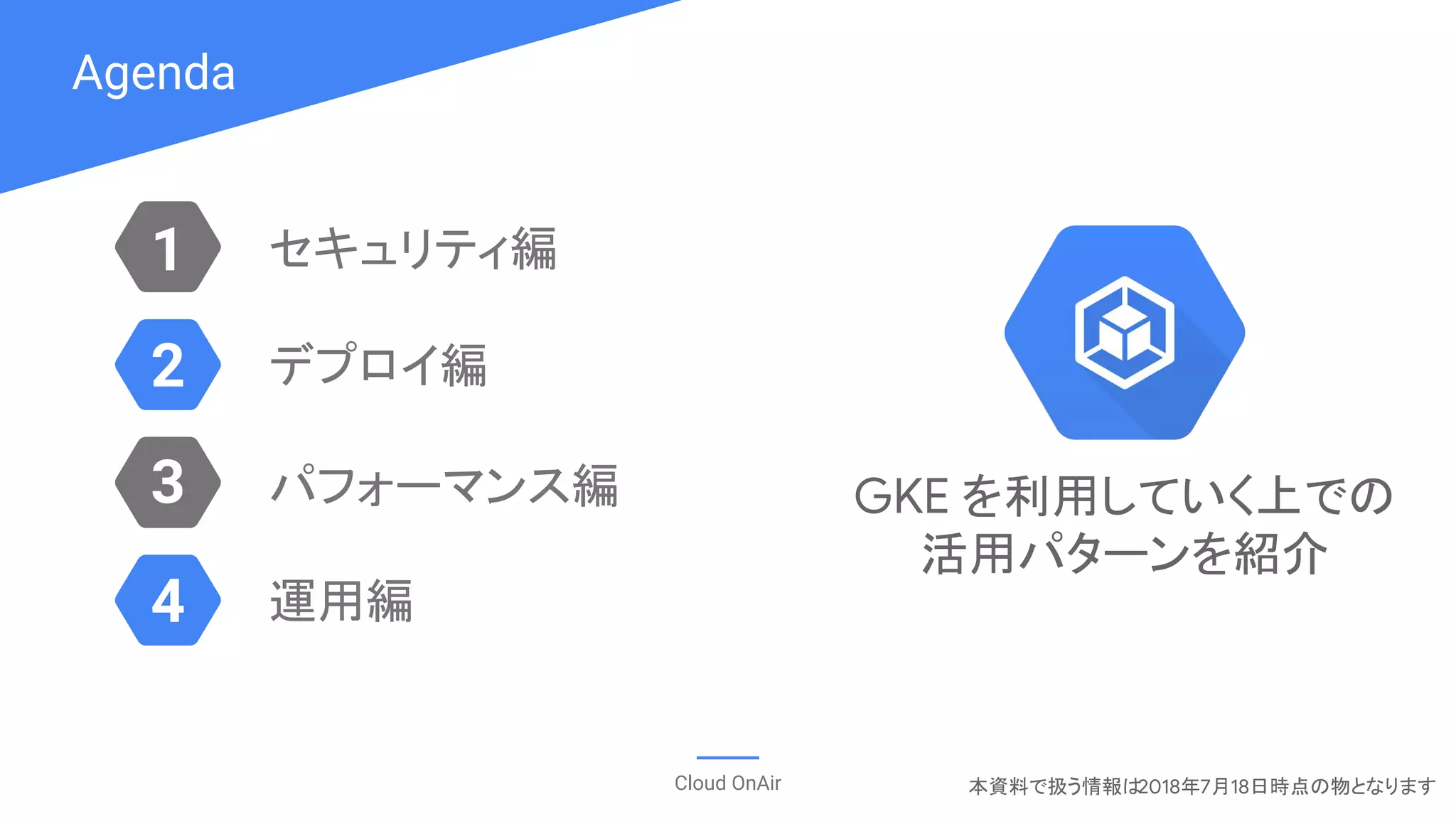 Agenda
Cloud OnAir
1
3
2
4
セキュリティ編
デプロイ編
パフォーマンス編
運用編
本資料で扱う情報は2018年7月18日時点の物となります
GKE を利用していく上での
活用パターンを紹介
 