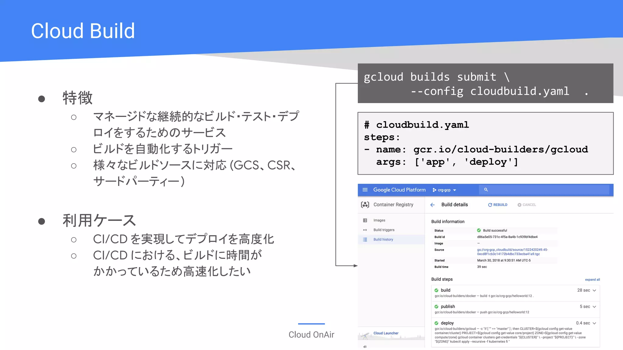 Cloud OnAir
● 特徴
○ マネージドな継続的なビルド・テスト・デプ
ロイをするためのサービス
○ ビルドを自動化するトリガー
○ 様々なビルドソースに対応 (GCS、CSR、
サードパーティー)
● 利用ケース
○ CI/CD を実現してデプロイを高度化
○ CI/CD における、ビルドに時間が
かかっているため高速化したい
Cloud Build
# cloudbuild.yaml
steps:
- name: gcr.io/cloud-builders/gcloud
args: ['app', 'deploy']
gcloud builds submit 
--config cloudbuild.yaml .
 
