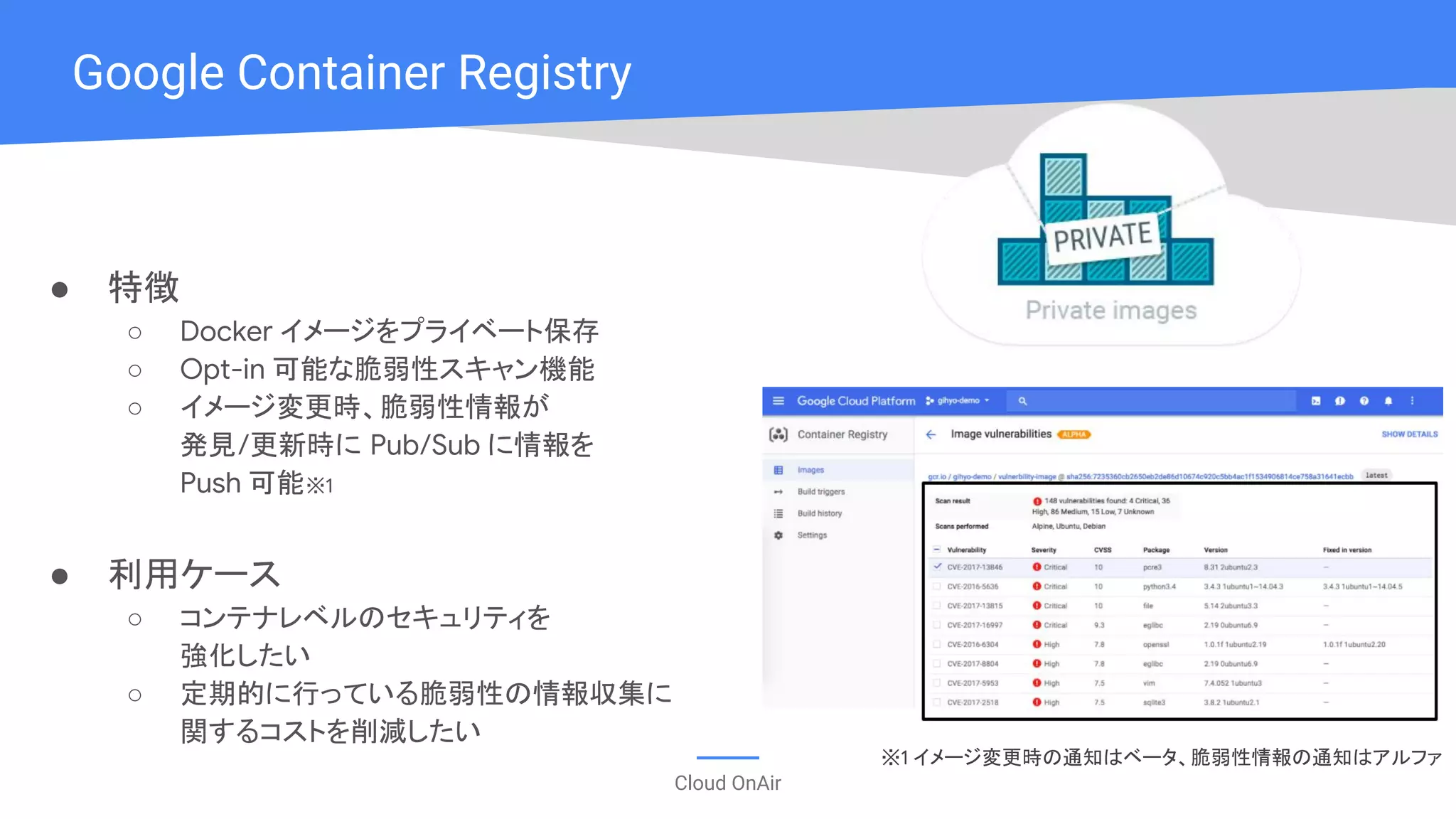Cloud OnAir
Google Container Registry
● 特徴
○ Docker イメージをプライベート保存
○ Opt-in 可能な脆弱性スキャン機能
○ イメージ変更時、脆弱性情報が
発見/更新時に Pub/Sub に情報を
Push 可能※1
● 利用ケース
○ コンテナレベルのセキュリティを
強化したい
○ 定期的に行っている脆弱性の情報収集に
関するコストを削減したい
※1 イメージ変更時の通知はベータ、脆弱性情報の通知はアルファ
 