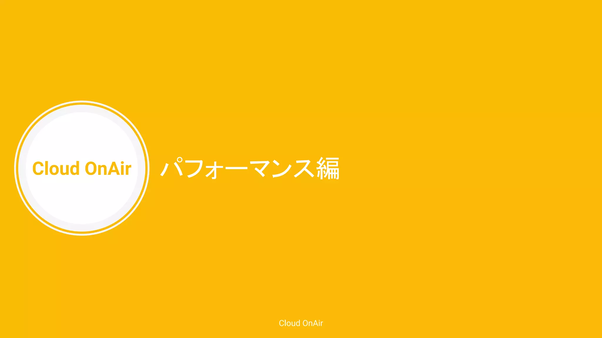 Cloud OnAir
Cloud OnAir
パフォーマンス編
 