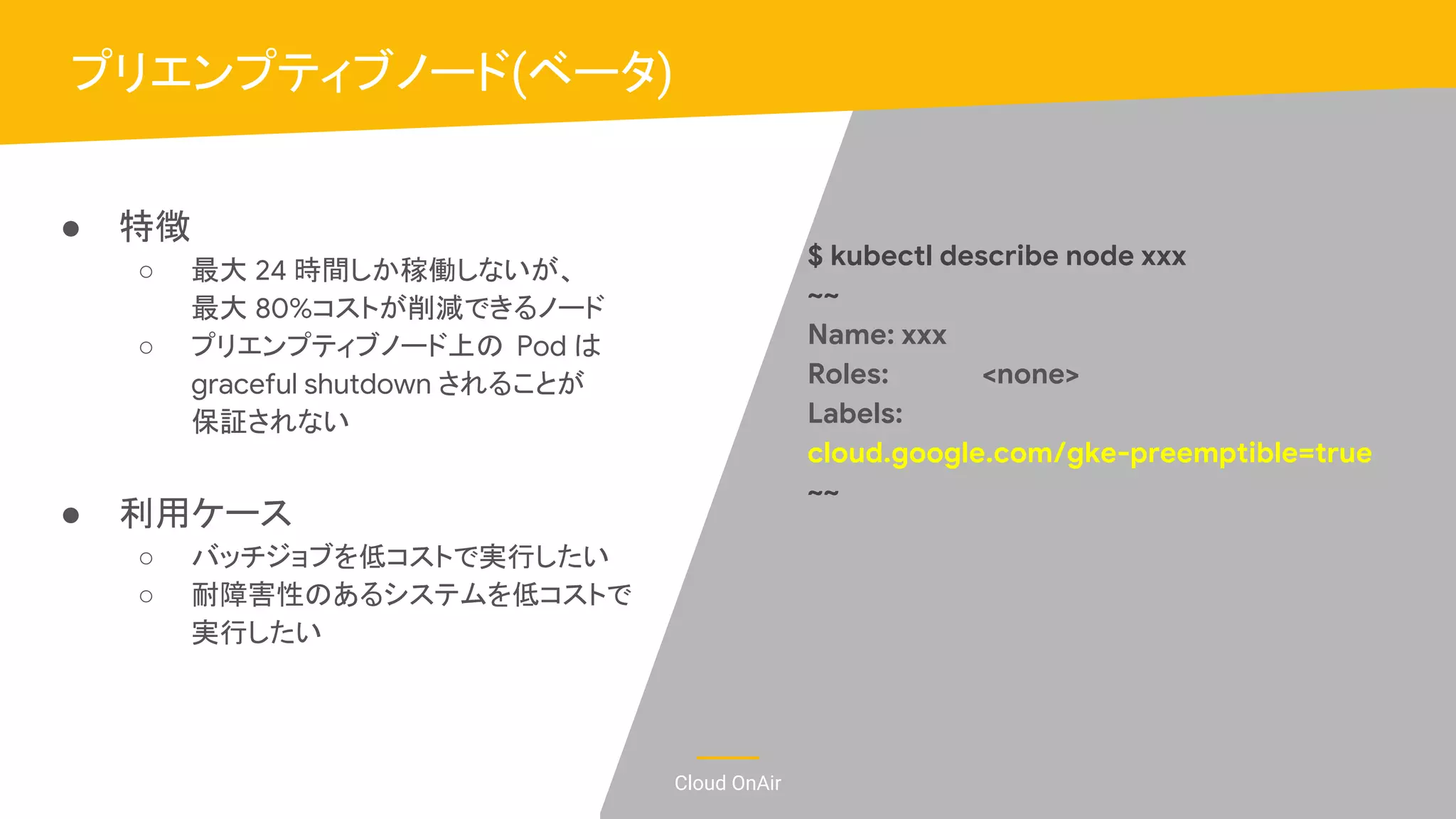 Cloud OnAir
● 特徴
○ 最大 24 時間しか稼働しないが、
最大 80%コストが削減できるノード
○ プリエンプティブノード上の Pod は
graceful shutdown されることが
保証されない
● 利用ケース
○ バッチジョブを低コストで実行したい
○ 耐障害性のあるシステムを低コストで
実行したい
プリエンプティブノード(ベータ)
$ kubectl describe node xxx
~~
Name: xxx
Roles: <none>
Labels:
cloud.google.com/gke-preemptible=true
~~
 
