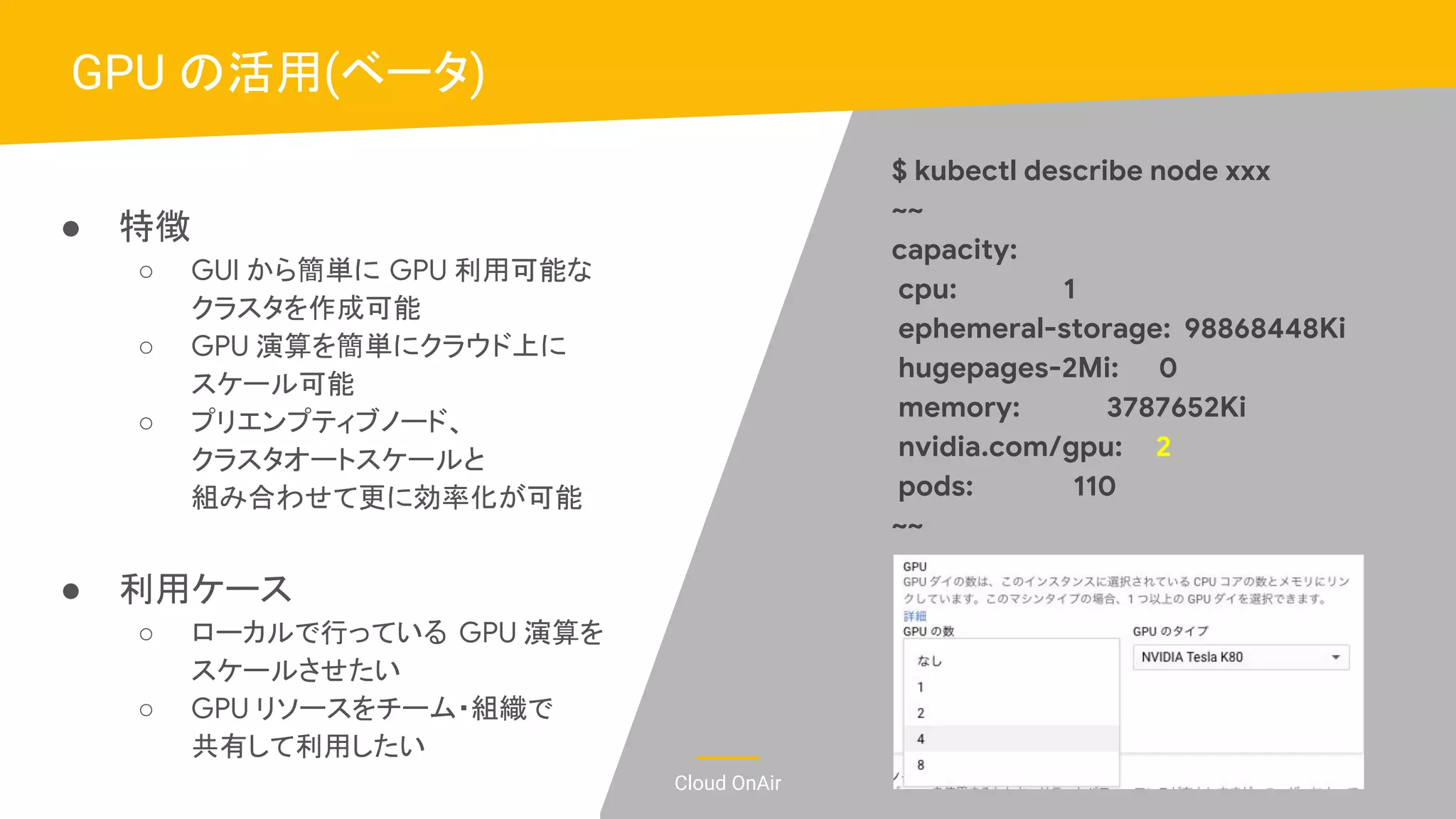 Cloud OnAir
● 特徴
○ GUI から簡単に GPU 利用可能な
クラスタを作成可能
○ GPU 演算を簡単にクラウド上に
スケール可能
○ プリエンプティブノード、
クラスタオートスケールと
組み合わせて更に効率化が可能
● 利用ケース
○ ローカルで行っている GPU 演算を
スケールさせたい
○ GPU リソースをチーム・組織で
共有して利用したい
GPU の活用(ベータ)
$ kubectl describe node xxx
~~
capacity:
cpu: 1
ephemeral-storage: 98868448Ki
hugepages-2Mi: 0
memory: 3787652Ki
nvidia.com/gpu: 2
pods: 110
~~
 