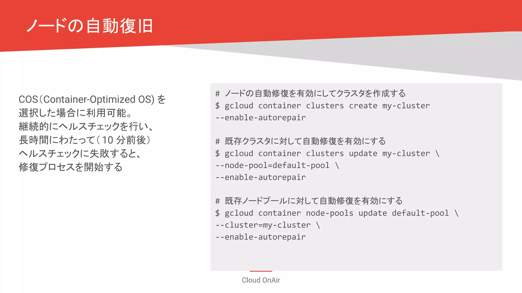 Cloud OnAir
ノードの自動復旧
COS（Container-Optimized OS) を
選択した場合に利用可能。
継続的にヘルスチェックを行い、
長時間にわたって（10 分前後）
ヘルスチェックに失敗すると、
修復プロセスを開始する
# ノードの自動修復を有効にしてクラスタを作成する
$ gcloud container clusters create my-cluster
--enable-autorepair
# 既存クラスタに対して自動修復を有効にする
$ gcloud container clusters update my-cluster 
--node-pool=default-pool 
--enable-autorepair
# 既存ノードプールに対して自動修復を有効にする
$ gcloud container node-pools update default-pool 
--cluster=my-cluster 
--enable-autorepair
 