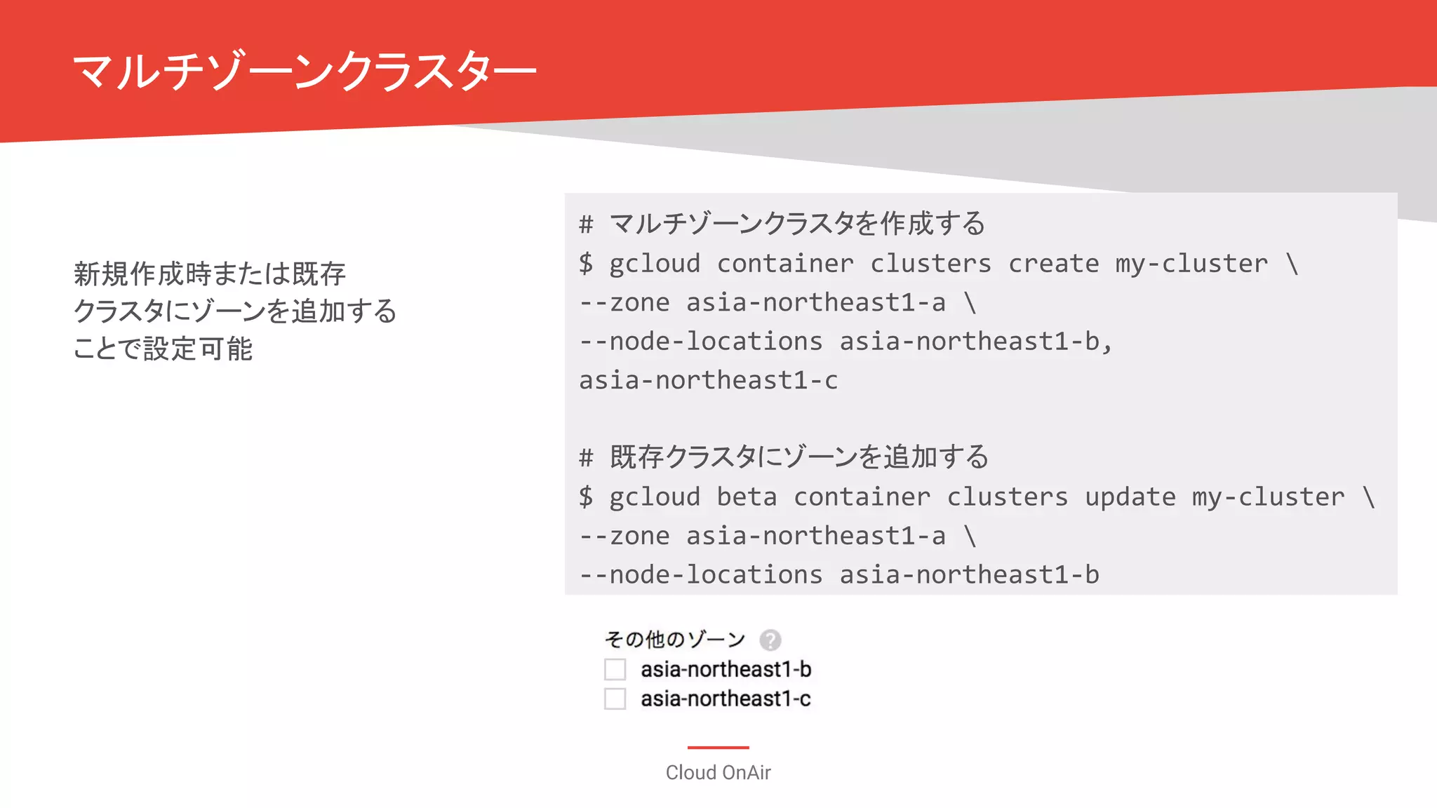 Cloud OnAir
マルチゾーンクラスター
新規作成時または既存
クラスタにゾーンを追加する
ことで設定可能
# マルチゾーンクラスタを作成する
$ gcloud container clusters create my-cluster 
--zone asia-northeast1-a 
--node-locations asia-northeast1-b,
asia-northeast1-c
# 既存クラスタにゾーンを追加する
$ gcloud beta container clusters update my-cluster 
--zone asia-northeast1-a 
--node-locations asia-northeast1-b
 