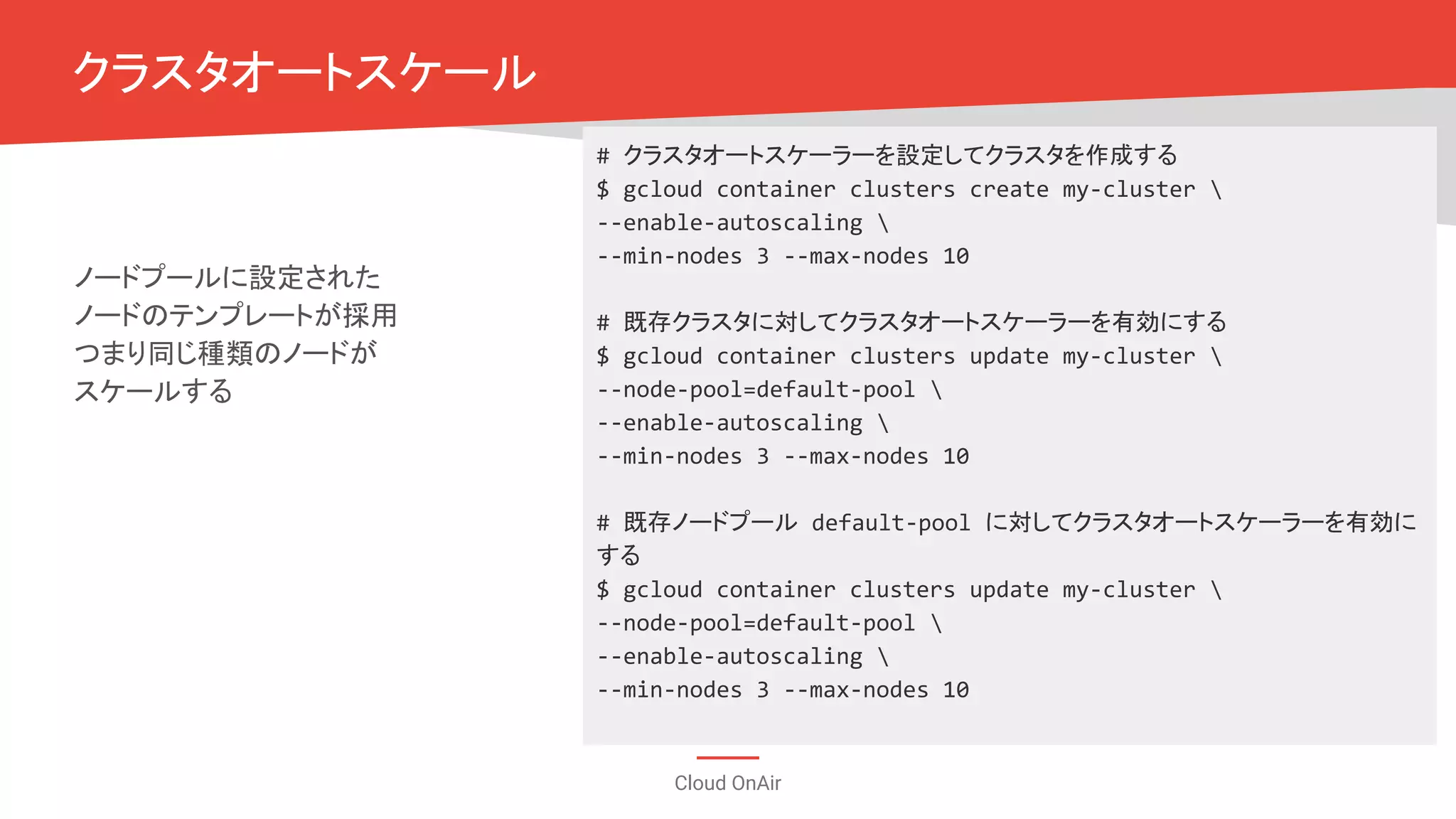 Cloud OnAir
クラスタオートスケール
ノードプールに設定された
ノードのテンプレートが採用
つまり同じ種類のノードが
スケールする
# クラスタオートスケーラーを設定してクラスタを作成する
$ gcloud container clusters create my-cluster 
--enable-autoscaling 
--min-nodes 3 --max-nodes 10
# 既存クラスタに対してクラスタオートスケーラーを有効にする
$ gcloud container clusters update my-cluster 
--node-pool=default-pool 
--enable-autoscaling 
--min-nodes 3 --max-nodes 10
# 既存ノードプール default-pool に対してクラスタオートスケーラーを有効に
する
$ gcloud container clusters update my-cluster 
--node-pool=default-pool 
--enable-autoscaling 
--min-nodes 3 --max-nodes 10
 