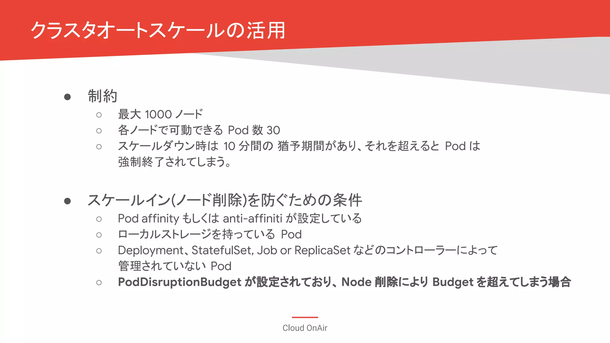 Cloud OnAir
● 制約
○ 最大 1000 ノード
○ 各ノードで可動できる Pod 数 30
○ スケールダウン時は 10 分間の 猶予期間があり、それを超えると Pod は
強制終了されてしまう。
● スケールイン(ノード削除)を防ぐための条件
○ Pod affinity もしくは anti-affiniti が設定している
○ ローカルストレージを持っている Pod
○ Deployment、StatefulSet, Job or ReplicaSet などのコントローラーによって
管理されていない Pod
○ PodDisruptionBudget が設定されており、Node 削除により Budget を超えてしまう場合
クラスタオートスケールの活用
 