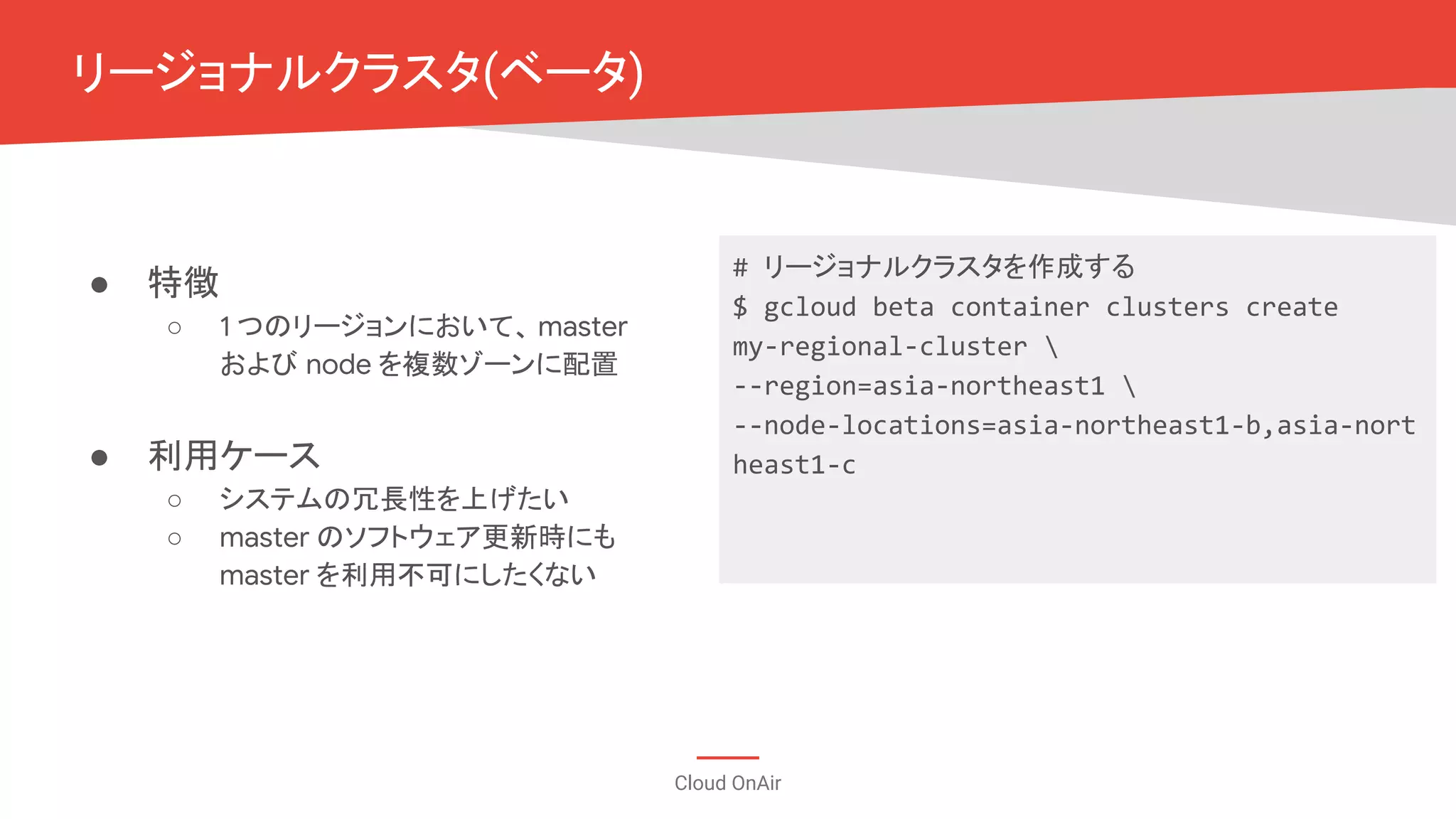 Cloud OnAir
リージョナルクラスタ(ベータ)
● 特徴
○ 1 つのリージョンにおいて、 master
および node を複数ゾーンに配置
● 利用ケース
○ システムの冗長性を上げたい
○ master のソフトウェア更新時にも
master を利用不可にしたくない
# リージョナルクラスタを作成する
$ gcloud beta container clusters create
my-regional-cluster 
--region=asia-northeast1 
--node-locations=asia-northeast1-b,asia-nort
heast1-c
 