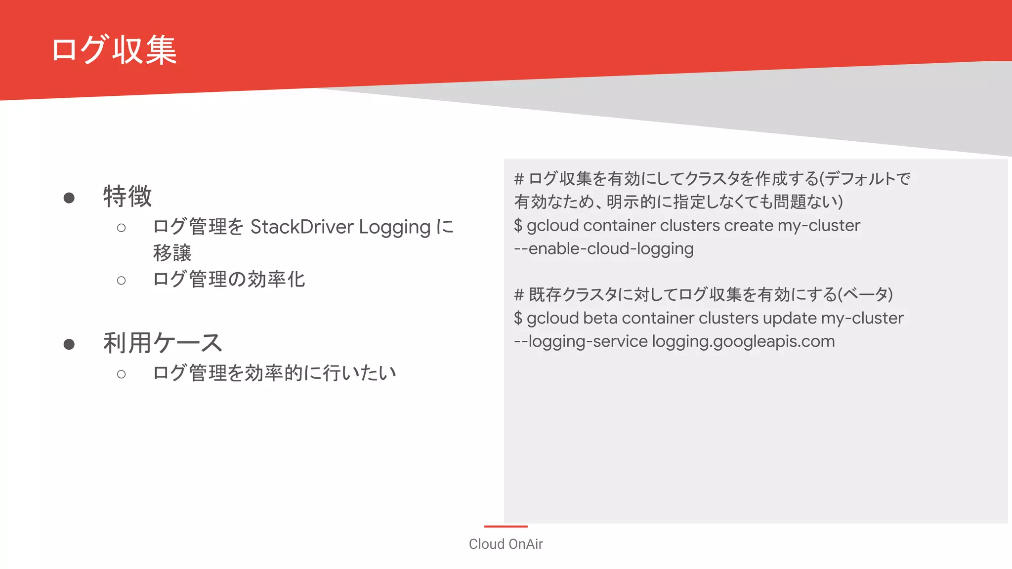 Cloud OnAir
ログ収集
# ログ収集を有効にしてクラスタを作成する(デフォルトで
有効なため、明示的に指定しなくても問題ない)
$ gcloud container clusters create my-cluster
--enable-cloud-logging
# 既存クラスタに対してログ収集を有効にする(ベータ)
$ gcloud beta container clusters update my-cluster
--logging-service logging.googleapis.com
● 特徴
○ ログ管理を StackDriver Logging に
移譲
○ ログ管理の効率化
● 利用ケース
○ ログ管理を効率的に行いたい
 