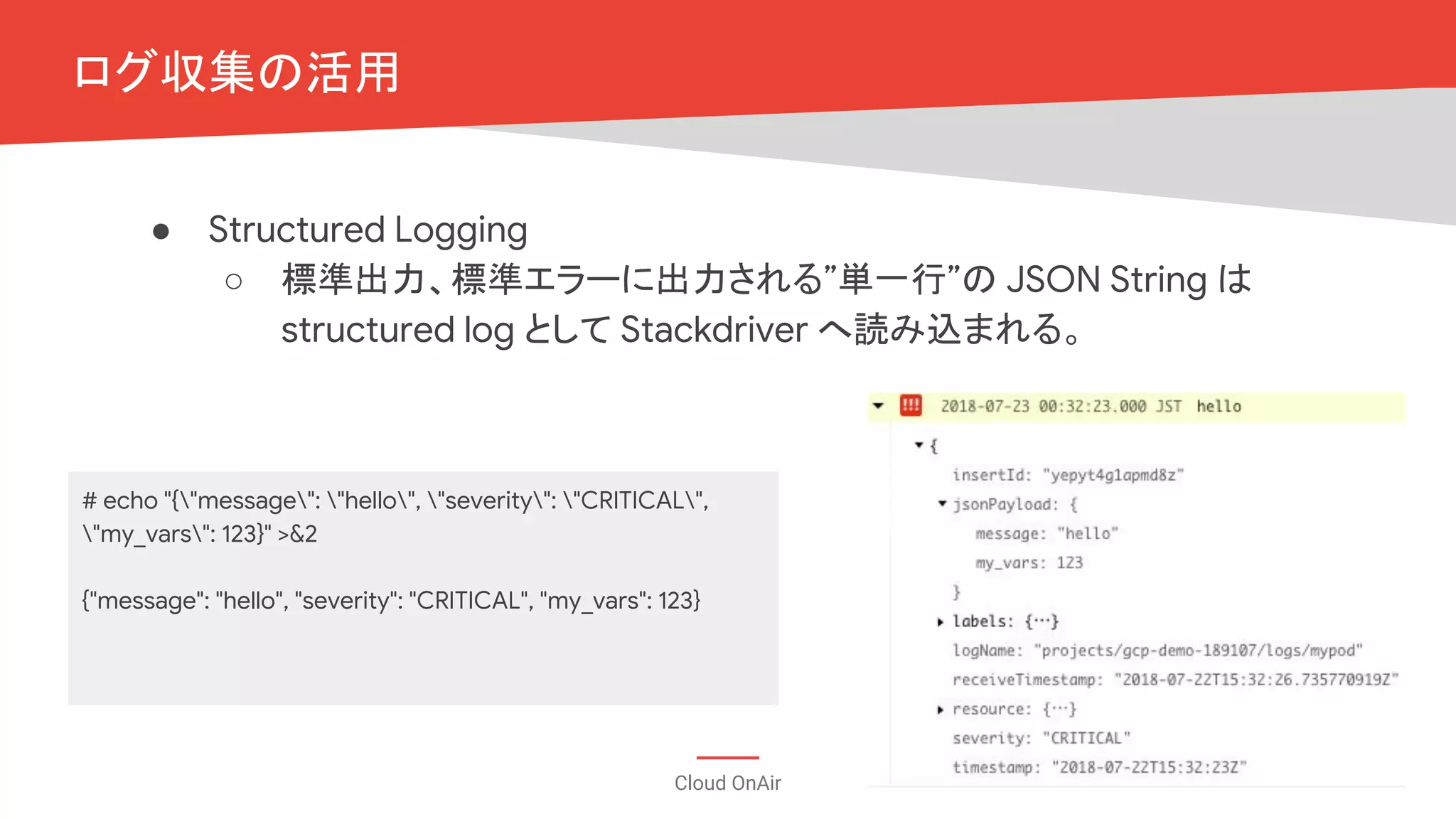 Cloud OnAir
● Structured Logging
○ 標準出力、標準エラーに出力される”単一行”の JSON String は
structured log として Stackdriver へ読み込まれる。
ログ収集の活用
# echo "{"message": "hello", "severity": "CRITICAL",
"my_vars": 123}" >&2
{"message": "hello", "severity": "CRITICAL", "my_vars": 123}
 