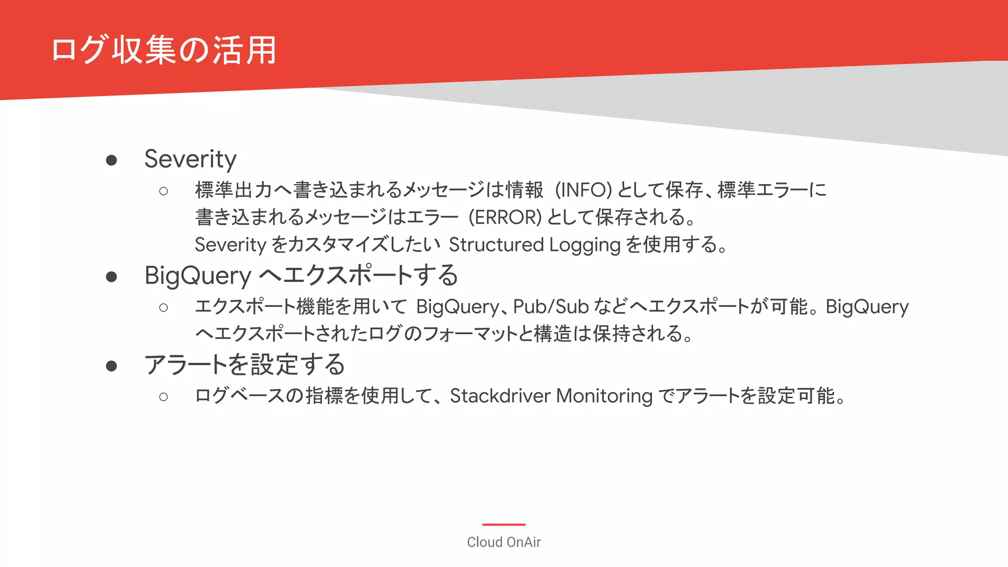 Cloud OnAir
ログ収集の活用
● Severity
○ 標準出力へ書き込まれるメッセージは情報 (INFO) として保存、標準エラーに
書き込まれるメッセージはエラー (ERROR) として保存される。
Severity をカスタマイズしたい Structured Logging を使用する。
● BigQuery へエクスポートする
○ エクスポート機能を用いて BigQuery、Pub/Sub などへエクスポートが可能。 BigQuery
へエクスポートされたログのフォーマットと構造は保持される。
● アラートを設定する
○ ログベースの指標を使用して、 Stackdriver Monitoring でアラートを設定可能。
 