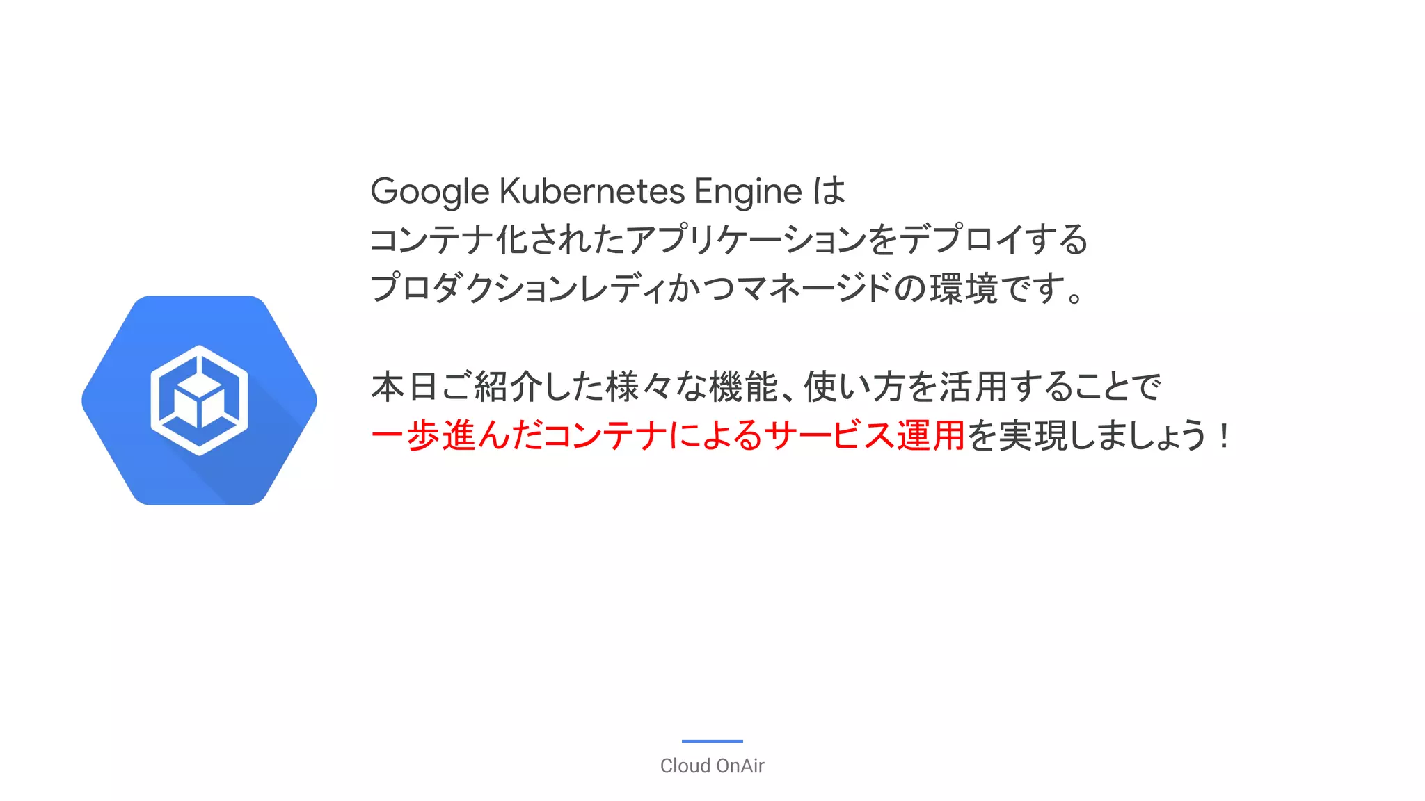 Google Kubernetes Engine は
コンテナ化されたアプリケーションをデプロイする
プロダクションレディかつマネージドの環境です。
本日ご紹介した様々な機能、使い方を活用することで
一歩進んだコンテナによるサービス運用を実現しましょう！
Cloud OnAir
 
