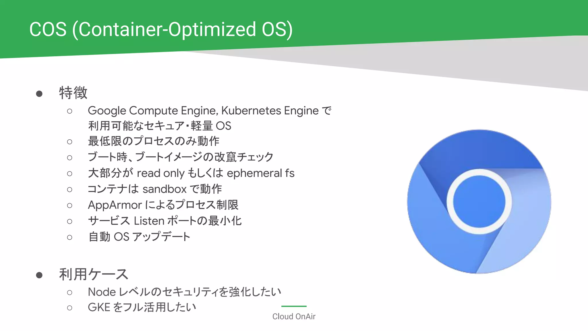 Cloud OnAir
COS (Container-Optimized OS)
● 特徴
○ Google Compute Engine, Kubernetes Engine で
利用可能なセキュア・軽量 OS
○ 最低限のプロセスのみ動作
○ ブート時、ブートイメージの改竄チェック
○ 大部分が read only もしくは ephemeral fs
○ コンテナは sandbox で動作
○ AppArmor によるプロセス制限
○ サービス Listen ポートの最小化
○ 自動 OS アップデート
● 利用ケース
○ Node レベルのセキュリティを強化したい
○ GKE をフル活用したい
 