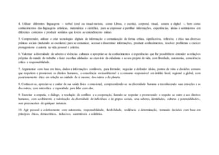 4. Utilizar diferentes linguagens – verbal (oral ou visual-motora, como Libras, e escrita), corporal, visual, sonora e digital –, bem como
conhecimentos das linguagens artísticas, matemática e científica, para se expressar e partilhar informações, experiências, ideias e sentimentos em
diferentes contextos e produzir sentidos que levem ao entendimento mútuo.
5. Compreender, utilizar e criar tecnologias digitais de informação e comunicação de forma crítica, significativa, reflexiva e ética nas diversas
práticas sociais (incluindo as escolares) para se comunicar, acessar e disseminar informações, produzir conhecimentos, resolver problemas e exercer
protagonismo e autoria na vida pessoal e coletiva.
6. Valorizar a diversidade de saberes e vivências culturais e apropriar-se de conhecimentos e experiências que lhe possibilitem entender as relações
próprias do mundo do trabalho e fazer escolhas alinhadas ao exercício da cidadania e ao seu projeto de vida, com liberdade, autonomia, consciência
crítica e responsabilidade.
7. Argumentar com base em fatos, dados e informações confiáveis, para formular, negociar e defender ideias, pontos de vista e decisões comuns
que respeitem e promovam os direitos humanos, a consciência socioambiental e o consumo responsável em âmbito local, regional e global, com
posicionamento ético em relação ao cuidado de si mesmo, dos outros e do planeta.
8. Conhecer-se, apreciar-se e cuidar de sua saúde física e emocional, compreendendo-se na diversidade humana e reconhecendo suas emoções e as
dos outros, com autocrítica e capacidade para lidar com elas.
9. Exercitar a empatia, o diálogo, a resolução de conflitos e a cooperação, fazendo-se respeitar e promovendo o respeito ao outro e aos direitos
humanos, com acolhimento e valorização da diversidade de indivíduos e de grupos sociais, seus saberes, identidades, culturas e potencialidades,
sem preconceitos de qualquer natureza.
10. Agir pessoal e coletivamente com autonomia, responsabilidade, flexibilidade, resiliência e determinação, tomando decisões com base em
princípios éticos, democráticos, inclusivos, sustentáveis e solidários.
 