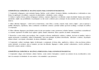 COMPETÊNCIAS ESPECÍFICAS DE LINGUAGENS PARA O ENSINO FUNDAMENTAL
1. Compreender as linguagens como construção humana, histórica, social e cultural, de natureza dinâmica, reconhecendo-as e valorizando-as como
formas de significação da realidade e expressão de subjetividades e identidades sociais e culturais.
2. Conhecer e explorar diversas práticas de linguagem (artísticas, corporais e linguísticas) em diferentes campos da atividade humana para continuar
aprendendo, ampliar suas possibilidades de participação na vida social e colaborar para a construção de uma sociedade mais justa, democrática e
inclusiva.
3. Utilizar diferentes linguagens – verbal (oral ou visual-motora, como Libras, e escrita), corporal, visual, sonora e digital –, para se expressar e
partilhar informações, experiências, ideias e sentimentos em diferentes contextos e produzir sentidos que levem ao diálogo, à resolução de conflitos
e à cooperação.
4. Utilizar diferentes linguagens para defender pontos de vista que respeitem o outro e promovam os direitos humanos, a consciência socioambiental
e o consumo responsável em âmbito local, regional e global, atuando criticamente frente a questões do mundo contemporâneo.
5. Desenvolver o senso estético para reconhecer, fruir e respeitar as diversas manifestações artísticas e culturais, das locais às mundiais, inclusive
aquelas pertencentes ao patrimônio cultural da humanidade, bem como participar de práticas diversificadas, individuais e coletivas, da produção
artístico-cultural, com respeito à diversidade de saberes, identidades e culturas.
6. Compreender e utilizar tecnologias digitais de informação e comunicação de forma crítica, significativa, reflexiva e ética nas diversas práticas
sociais (incluindo as escolares), para se comunicar por meio das diferentes linguagens e mídias, produzir conhecimentos, resolver problemas e
desenvolver projetos autorais e coletivos.
COMPETÊNCIAS ESPECÍFICAS DE LÍNGUA PORTUGUESA PARA O ENSINO FUNDAMENTAL
1. Compreender a língua como fenômeno cultural, histórico, social, variável, heterogêneo e sensível aos contextos de uso, reconhecendo-a como
meio de construção de identidades de seus usuários e da comunidade a que pertencem.
 