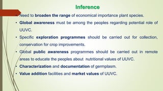 • Need to broaden the range of economical importance plant species.
• Global awareness must be among the peoples regarding potential role of
UUVC.
• Specific exploration programmes should be carried out for collection,
conservation for crop improvements.
• Global public awareness programmes should be carried out in remote
areas to educate the peoples about nutritional values of UUVC.
• Characterization and documentation of germplasm.
• Value addition facilities and market values of UUVC.
Inference
 