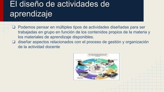 El diseño de actividades de 
aprendizaje 
❏ Podemos pensar en múltiples tipos de actividades diseñadas para ser 
trabajadas en grupo en función de los contenidos propios de la materia y 
los materiales de aprendizaje disponibles. 
❏ diseñar aspectos relacionados con el proceso de gestión y organización 
de la actividad docente 
 