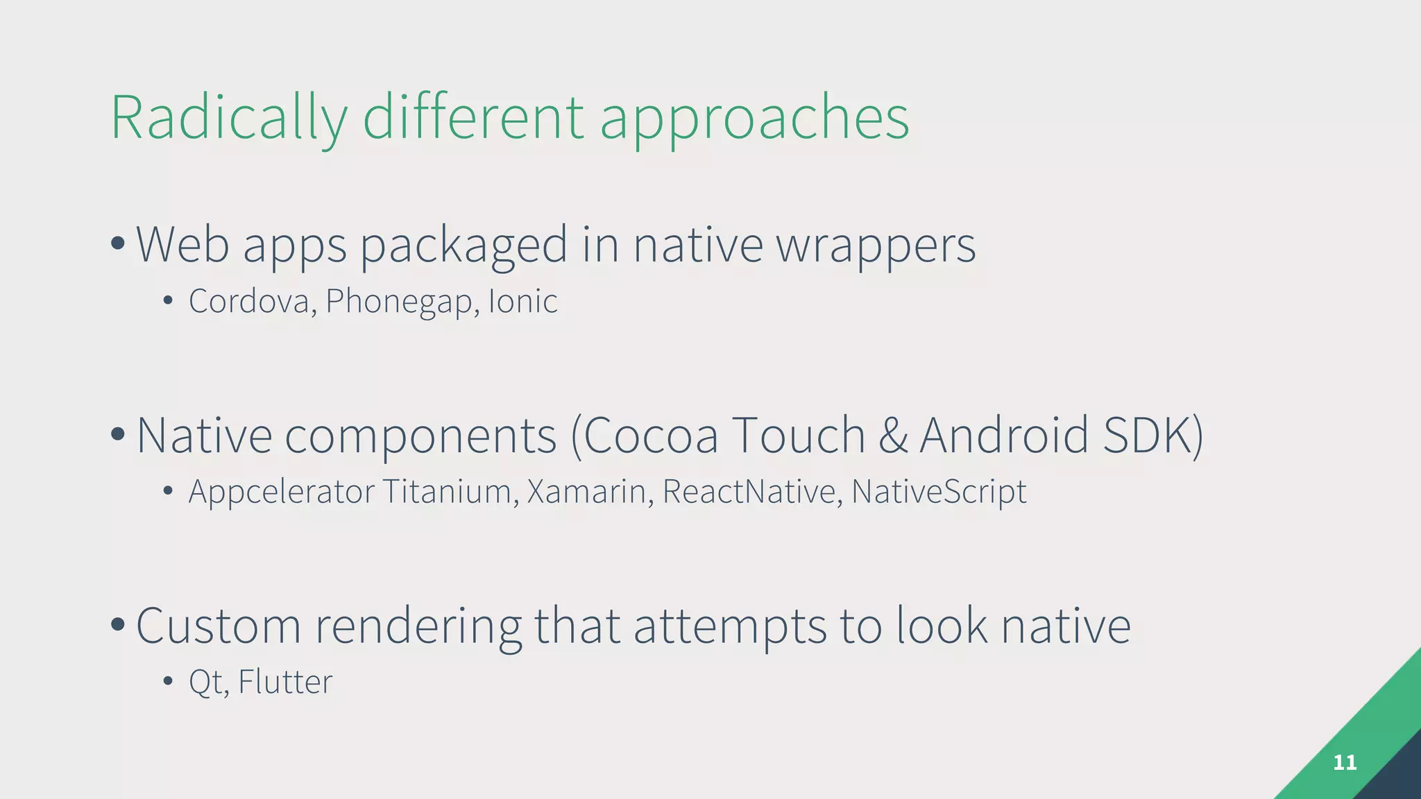 Radically different approaches
• Web apps packaged in native wrappers
• Cordova, Phonegap, Ionic
• Native components (Cocoa Touch & Android SDK)
• Appcelerator Titanium, Xamarin, ReactNative, NativeScript
• Custom rendering that attempts to look native
• Qt, Flutter
11
 