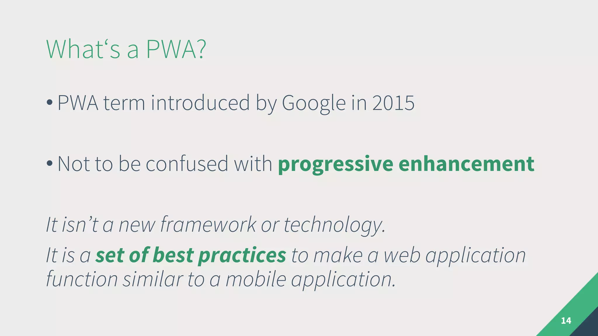 What‘s a PWA?
• PWA term introduced by Google in 2015
• Not to be confused with progressive enhancement
It isn’t a new framework or technology.
It is a set of best practices to make a web application
function similar to a mobile application.
14
 