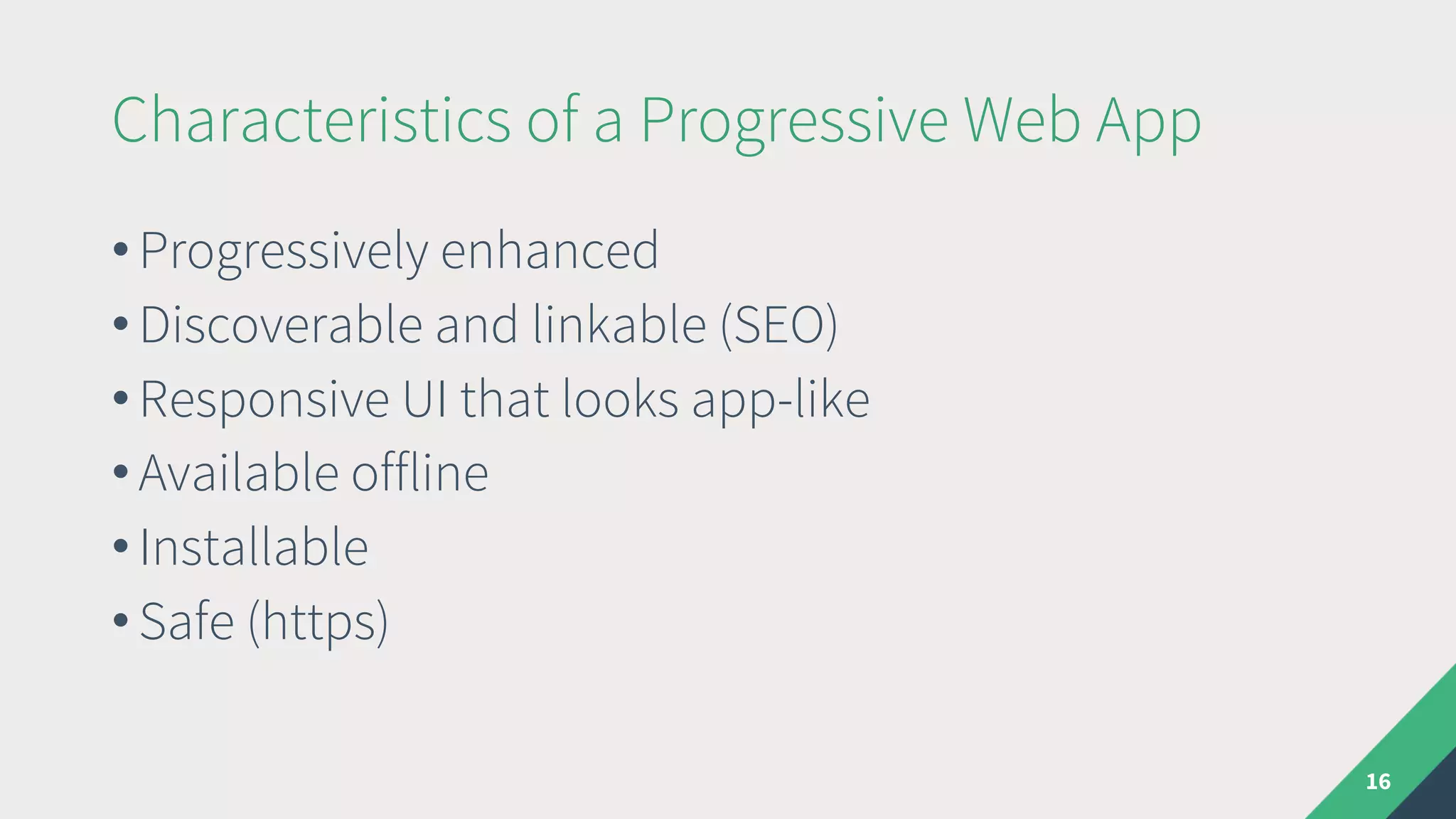 Characteristics of a Progressive Web App
• Progressively enhanced
• Discoverable and linkable (SEO)
• Responsive UI that looks app-like
• Available offline
• Installable
• Safe (https)
16
 