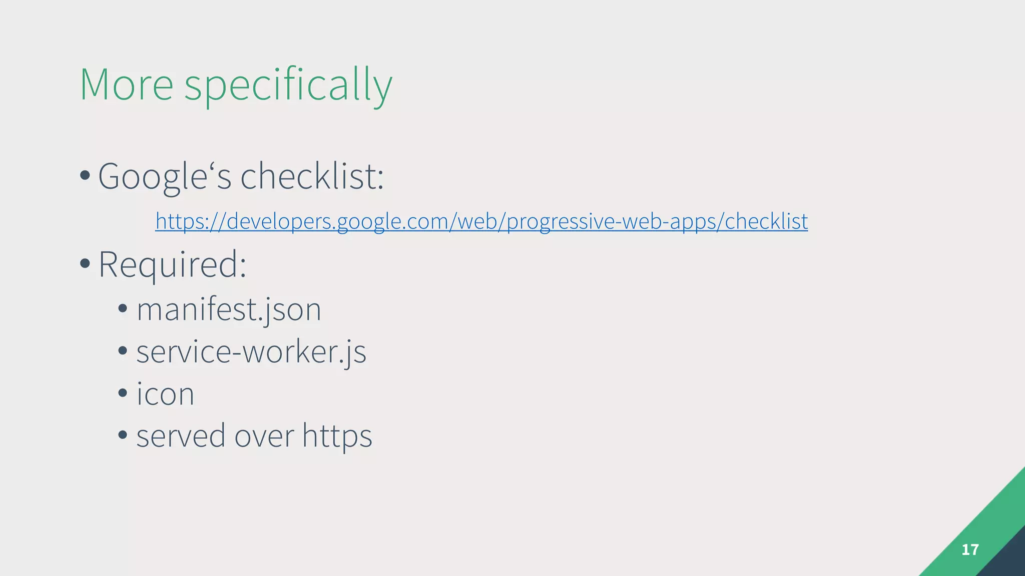 More specifically
• Google‘s checklist:
https://developers.google.com/web/progressive-web-apps/checklist
• Required:
• manifest.json
• service-worker.js
• icon
• served over https
17
 