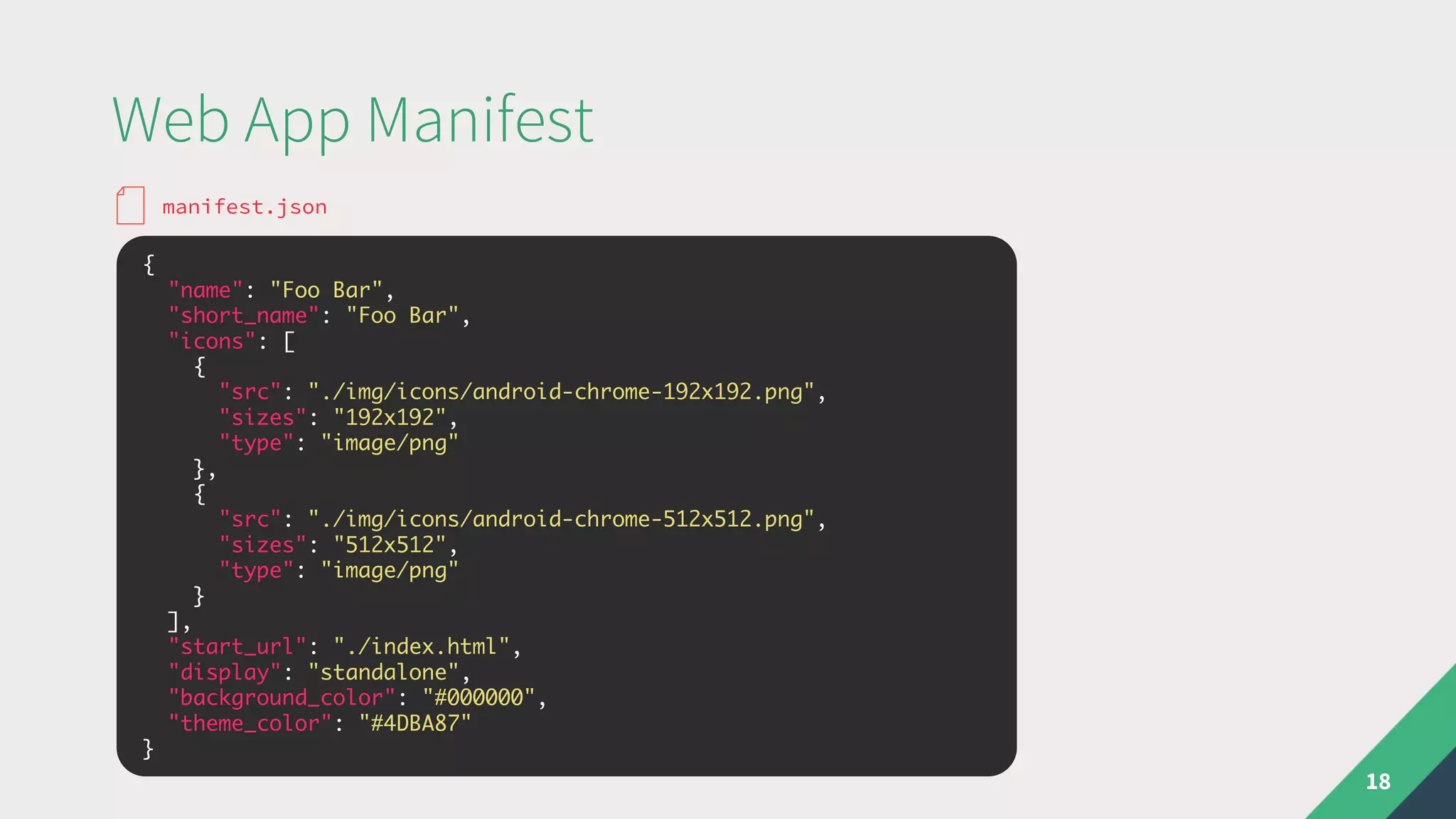 Web App Manifest
18
{
"name": "Foo Bar",
"short_name": "Foo Bar",
"icons": [
{
"src": "./img/icons/android-chrome-192x192.png",
"sizes": "192x192",
"type": "image/png"
},
{
"src": "./img/icons/android-chrome-512x512.png",
"sizes": "512x512",
"type": "image/png"
}
],
"start_url": "./index.html",
"display": "standalone",
"background_color": "#000000",
"theme_color": "#4DBA87"
}
manifest.json
 